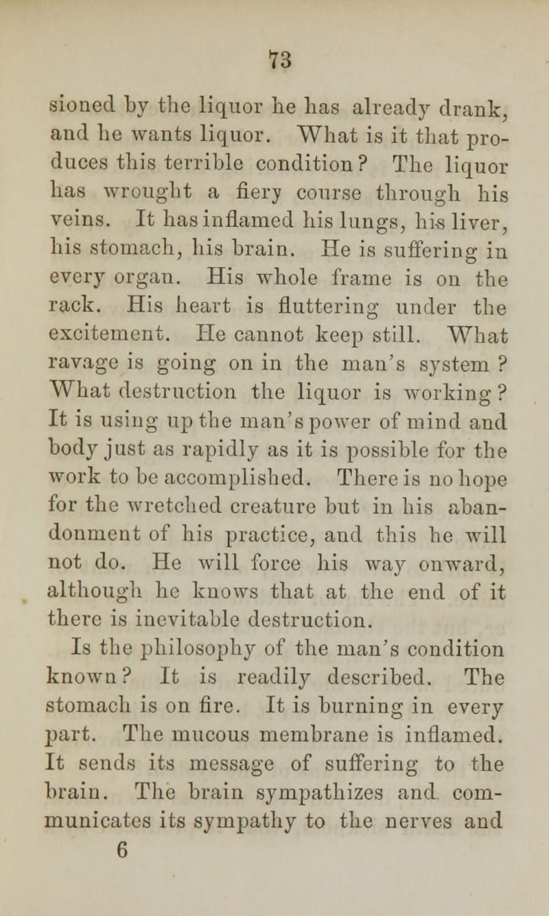 sioned by the liquor he has already drank, and he wants liquor. What is it that pro- duces this terrible condition? The liquor has wrought a fiery course through his veins. It has inflamed his lungs, his liver, his stomach, his brain. He is suffering in every organ. His whole frame is on the rack. His heart is fluttering under the excitement. He cannot keep still. What ravage is going on in the man's system ? What destruction the liquor is working ? It is using up the man's power of mind and body just as rapidly as it is possible for the work to be accomplished. There is no hope for the wretched creature but in his aban- donment of his practice, and this he will not do. He will force his way onward, although he knows that at the end of it there is inevitable destruction. Is the philosophy of the man's condition known? It is readily described. The stomach is on fire. It is burning in every part. The mucous membrane is inflamed. It sends its message of suffering to the brain. The brain sympathizes and. com- municates its sympathy to the nerves and 6