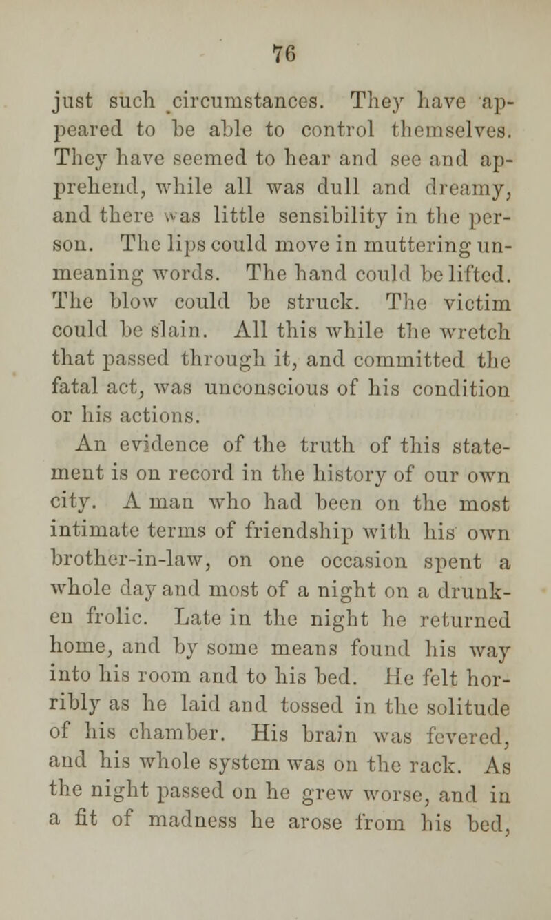 just such circumstances. They have ap- peared to be able to control themselves. They have seemed to hear and see and ap- prehend, while all was dull and dreamy, and there was little sensibility in the per- son. The lips could move in muttering un- meaning words. The hand could be lifted. The blow could be struck. The victim could be slain. All this while the wretch that passed through it, and committed the fatal act, was unconscious of his condition or his actions. An evidence of the truth of this state- ment is on record in the history of our own city. A man who had been on the most intimate terms of friendship with his own brother-in-law, on one occasion spent a whole day and most of a night on a drunk- en frolic. Late in the night he returned home, and by some means found his way into his room and to his bed. He felt hor- ribly as he laid and tossed in the solitude of his chamber. His brain was levered, and his whole system was on the rack. As the night passed on he grew worse, and in a fit of madness he arose from his bed,
