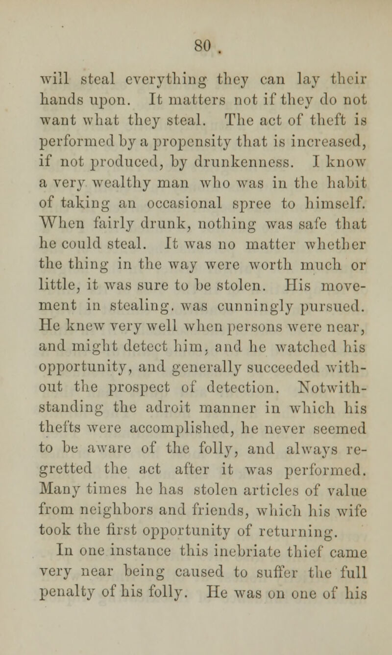will steal everything they can lay their hands upon. It matters not if they do not want what they steal. The act of theft is performed hy a propensity that is incn i if not produced, by drunkenness. I know a very wealthy man who was in the habit of taking an occasional spree to himself. When fairly drunk, nothing was safe that he could steal. It was no matter whether the thing in the way were worth much or little, it was sure to he stolen. His move- ment in stealing, was cunningly pursued. He knew very well when persons were near, and might detect him, and he watched his opportunity, and generally succeeded with- out the prospect of detection. Notwith- standing the adroit manner in which his thefts were accomplished, he never seemed to he aware of the folly, and always re- gretted the act after it was performed. Many times he has stolen articles of value from neighbors and friends, which his wife took the first opportunity of returning. In one instance this inebriate thief came very near being caused to suffer the full penalty of his folly. He was on one of his