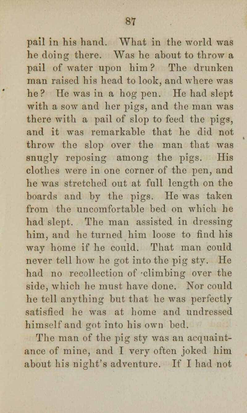 pail in his hand. What in the world was he doing there. Was he about to throw a pail of water upon him ? The drunken man raised his head to look, and where was he? He was in a hog pen. He had slept with a sow and her pigs, and the man was there with a pail of slop to feed the pigs, and it was remarkable that he did not throw the slop over the man that was snugly reposing among the pigs. His clothes were in one corner of the pen, and he was stretched out at full length on the boards and by the pigs. He was taken from the uncomfortable bed on which he had slept. The man assisted in dressing him, and he turned him loose to find his way home if he could. That man could never tell how he got into the pig sty. He had no recollection of -climbing over the side, which he must have done. Nor could he tell anything but that he was perfectly satisfied he was at home and undressed himself and got into his own bed. The man of the pig sty was an acquaint- ance of mine, and I very often joked him about his night's adventure. If I had not