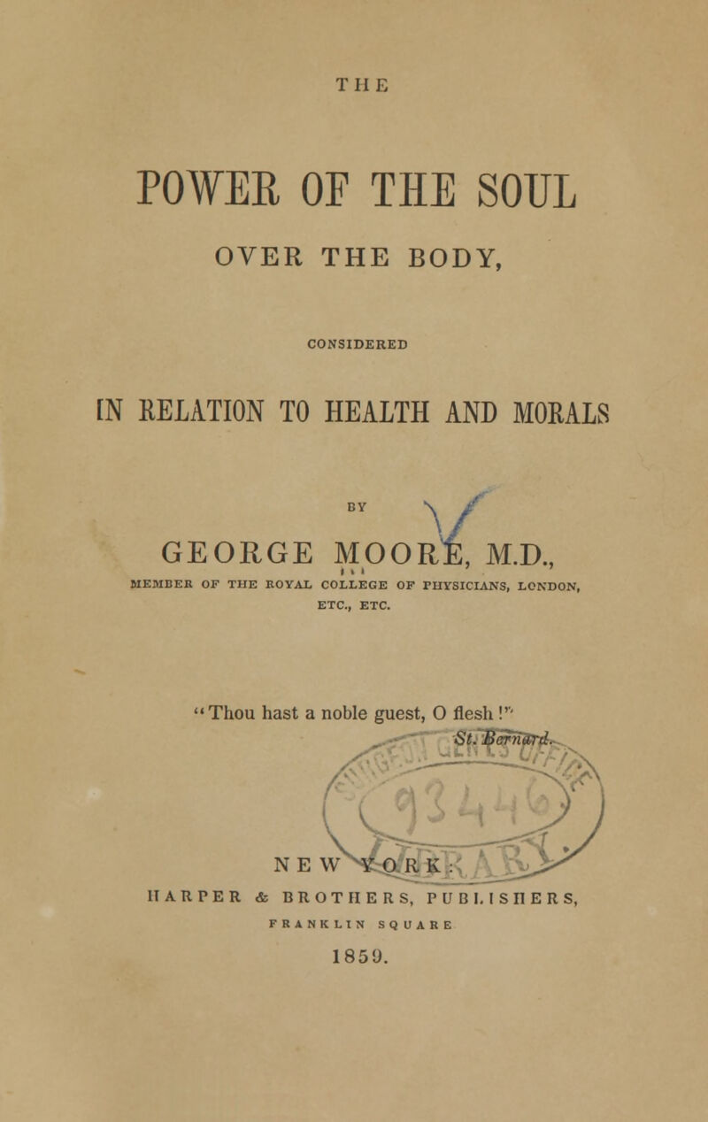 THE POWER OF THE SOUL OVER THE BODY, CONSIDERED IN RELATION TO HEALTH AND MORALS N. GEORGE MOOR E, M.D., MEMBER OF THE ROYAL COLLEGE OF PHYSICIANS, LONDON, ETC., ETC. Thou hast a noble guest, O flesh !''' SLBcrnurd. NE u K: HARPER & BROTHERS, PUBLISHERS, FRANKLIN SQUARE 185'J.