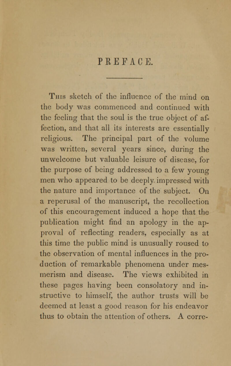 PREFACE. This sketch of the influence of the mind on the body was commenced and continued with the feeling that the soul is the true object of af- fection, and that all its interests are essentially- religious. The principal part of the volume was written, several years since, during the unwelcome but valuable leisure of disease, for the purpose of being addressed to a few young men who appeared to be deeply impressed with the nature and importance of the subject. On a reperusal of the manuscript, the recollection of this encouragement induced a hope that the publication might find an apology in the ap- proval of reflecting readers, especially as at this time the public mind is unusually roused to the observation of mental influences in the pro- duction of remarkable phenomena under mes- merism and disease. The views exhibited in these pages having been consolatory and in- structive to himself, the author trusts will be deemed at least a good reason for his endeavor thus to obtain the attention of others. A corre-