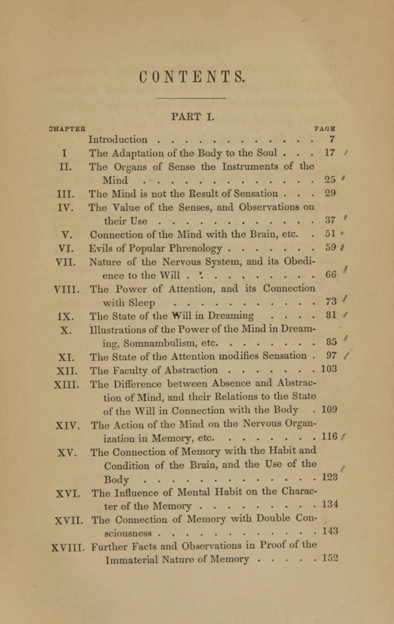 CONTENTS. PART I. 3HAPTEB PAGE Introduction 7 I The Adaptation of the Body to the Soul . . . 17 / II. The Organs of Sense the Instruments of the Mind 25 ' III. The Mind is not the Result of Sensation ... 29 IV. The Value of the Senses, and Observations on their Use 37 ' V. Connection of the Mind with the Brain, etc. . 51 » VI. Evils of Popular Phrenology 59 / VII. Nature of the Nervous System, and its Obedi- ence to the Will . '. CG VIII. The Power of Attention, and its Connection with Sleep 73 ' IX. The State of the Will in Dreaming .... 81 / X. Illustrations of the Power of the Mind in Dream- ing, Somnambulism, etc 85 XI. The State of the Attention modifies Sensation . 97 / XII. The Faculty of Abstraction 103 XIII. The Difference between Absence and Abstrac- tion of Mind, and their Relations to the State of the Will in Connection with the Body . 109 XIV. The Action of the Mind on the Nervous Organ- ization in Memory, etc 116 f XV. The Connection of Memory with the Habit and Condition of the Brain, and the Use of the / Body 128 XVI. The Influence of Mental Habit on the Charac- ter of the Memoiy 134 XVII. The Connection of Memory with Double Con- sciousness 143 XVIII. Further Facts and Observations in Proof of the Immaterial Nature of Memory 152