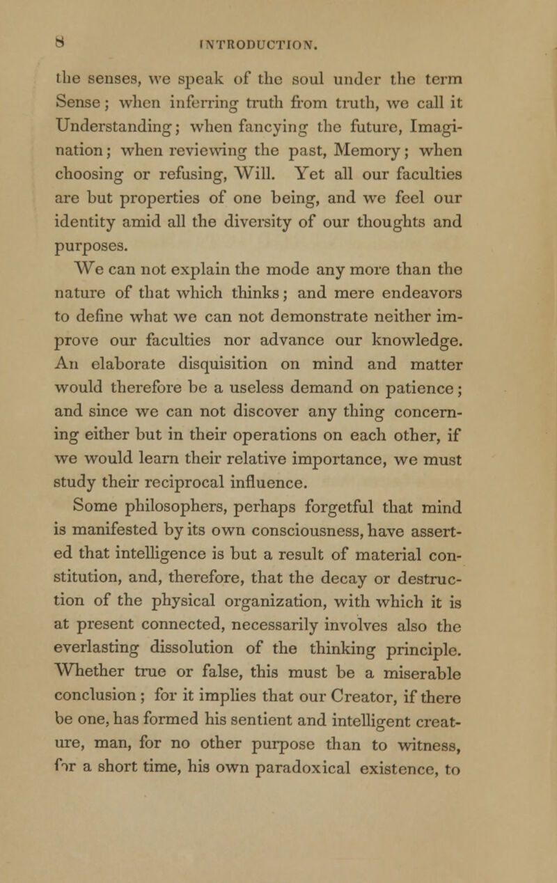 the senses, we speak of the soul under the term Sense; when inferring truth from truth, we call it Understanding; when fancying the future, Imagi- nation ; when reviewing the past, Memory; when choosing or refusing, Will. Yet all our faculties are but properties of one being, and we feel our identity amid all the diversity of our thoughts and purposes. We can not explain the mode any more than the nature of that which thinks; and mere endeavors to define what we can not demonstrate neither im- prove our faculties nor advance our knowledge. An elaborate disquisition on mind and matter would therefore be a useless demand on patience ; and since we can not discover any thing concern- ing either but in their operations on each other, if we would learn their relative importance, we must study their reciprocal influence. Some philosophers, perhaps forgetful that mind is manifested by its own consciousness, have assert- ed that intelligence is but a result of material con- stitution, and, therefore, that the decay or destruc- tion of the physical organization, with which it is at present connected, necessarily involves also the everlasting dissolution of the thinking principle. Whether true or false, this must be a miserable conclusion ; for it implies that our Creator, if there be one, has formed his sentient and intelligent creat- ure, man, for no other purpose than to witness, fir a short time, his own paradoxical existence, to