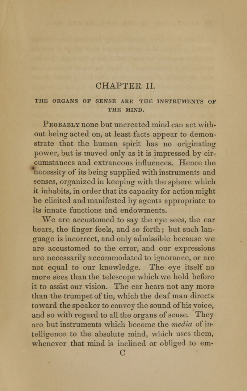 CHAPTER II. THE ORGANS OF SENSE ARE THE INSTRUMENTS OF THE MIND. Probably none but uncreated mind can act with- out being acted on, at least facts appear to demon- strate that the human spirit has no originating power, but is moved only as it is impressed by cir- cumstances and extraneous influences. Hence the necessity of its being supplied with instruments and senses, organized in keeping with the sphere which it inhabits, in order that its capacity for action might be elicited and manifested by agents appropriate to its innate functions and endowments. We are accustomed to say the eye sees, the ear hears, the finger feels, and so forth; but such lan- guage is incorrect, and only admissible because we are accustomed to the error, and our expressions are necessarily accommodated to ignorance, or are not equal to our knowledge. The eye itself no more sees than the telescope which we hold before it to assist our vision. The ear hears not any more than the trumpet of tin, which the deaf man directs toward the speaker to convey the sound of his voice, and so with regard to all the organs of sense. They are but instruments which become the media of in- telligence to the absolute mind, which uses them, whenever that mind is inclined or obliged to em- C