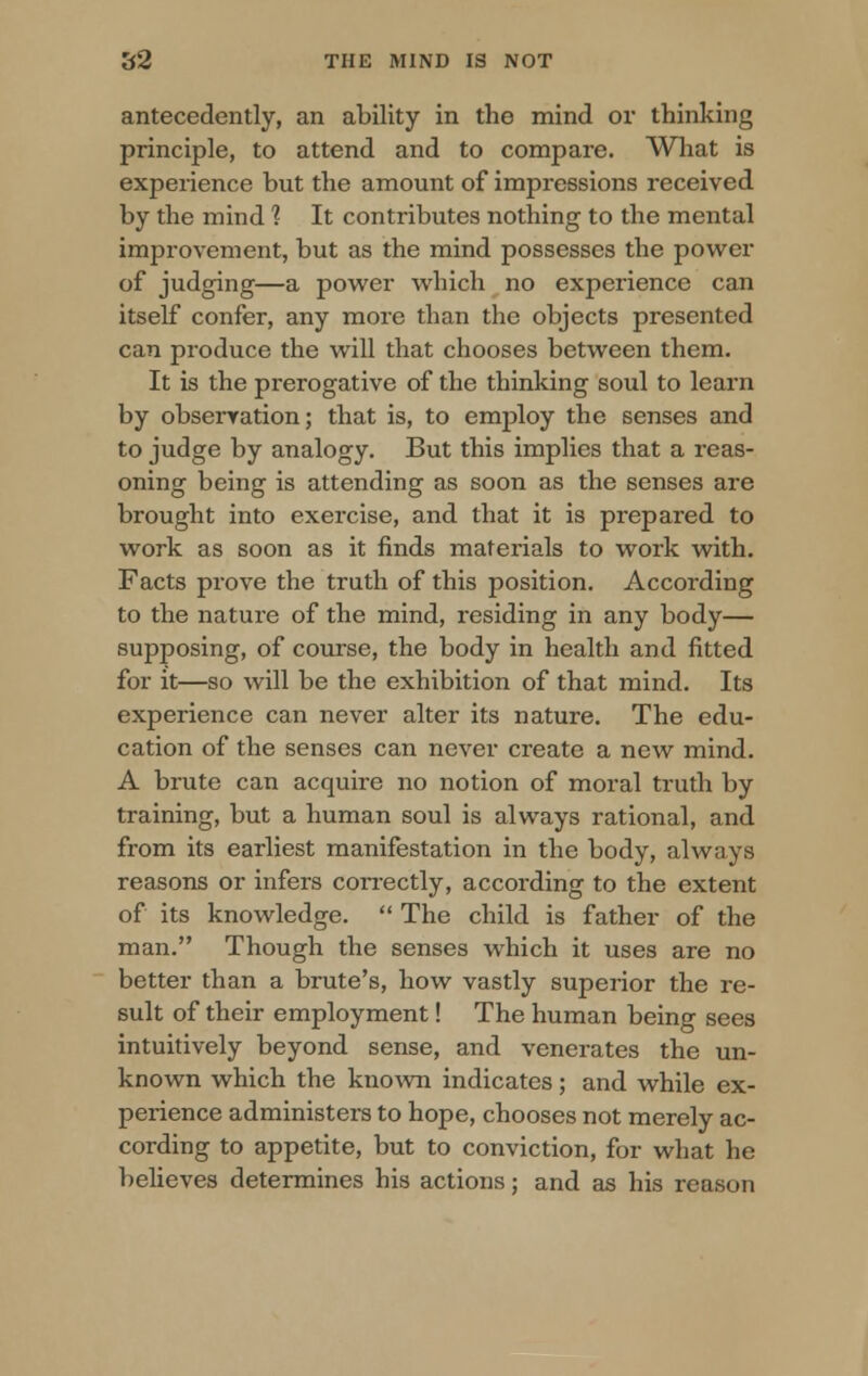 antecedently, an ability in the mind or thinking principle, to attend and to compai-e. What is experience but the amount of impressions received by the mind 1 It contributes nothing to the mental improvement, but as the mind possesses the power of judging—a power which no experience can itself confer, any more than the objects presented can produce the will that chooses between them. It is the prerogative of the thinking soul to learn by observation; that is, to employ the senses and to judge by analogy. But this implies that a reas- oning being is attending as soon as the senses are brought into exercise, and that it is prepared to work as soon as it finds materials to work with. Facts prove the truth of this position. According to the nature of the mind, residing in any body— supposing, of course, the body in health and fitted for it—so will be the exhibition of that mind. Its experience can never alter its nature. The edu- cation of the senses can never create a new mind. A brute can acquire no notion of moral truth by training, but a human soul is always rational, and from its earliest manifestation in the body, always reasons or infers correctly, according to the extent of its knowledge.  The child is father of the man. Though the senses which it uses are no better than a brute's, how vastly superior the re- sult of their employment! The human being sees intuitively beyond sense, and venerates the un- known which the known indicates; and while ex- perience administers to hope, chooses not merely ac- cording to appetite, but to conviction, for what he believes determines his actions: and as his reason