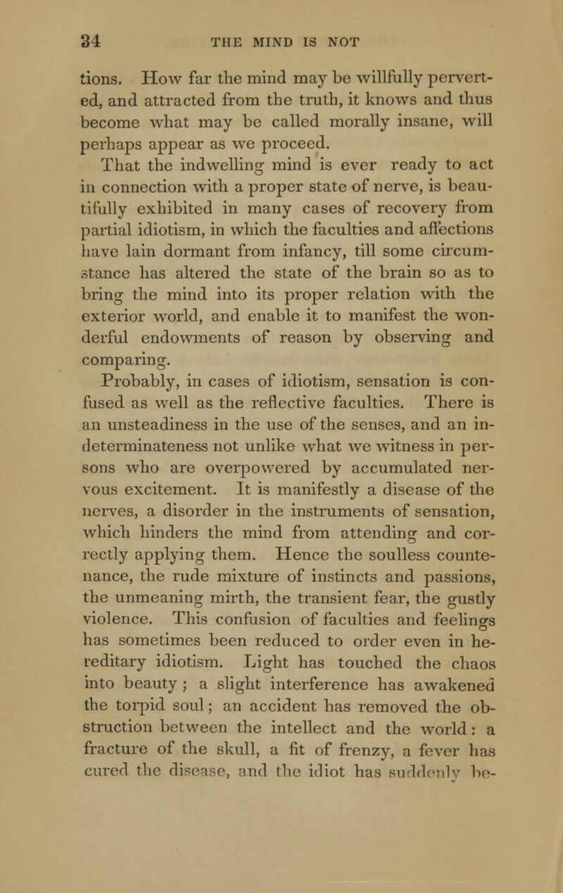 tions. How far the mind may be willfully pervert- ed, and attracted from the truth, it knows and thus become what may be called morally insane, will perhaps appear as we proceed. That the indwelling mind is ever ready to act in connection with a proper state of nerve, is beau- tifully exhibited in many cases of recovery from partial idiotism, in which the faculties and affections have lain dormant from infancy, till some circum- stance has altered the state of the brain so as to bring the mind into its proper relation with the exterior world, and enable it to manifest the won- derful endowments of reason by observing and comparing. Probably, in cases of idiotism, sensation is con- fused as well as the reflective faculties. There is an unsteadiness in the use of the senses, and an in- determinateness not unlike what we witness in per- sons who are overpowered by accumulated ner- vous excitement. It is manifestly a disease of the nerves, a disorder in the instruments of sensation, which hinders the mind from attending and cor- rectly applying them. Hence the soulless counte- nance, the rude mixture of instincts and passions, the unmeaning mirth, the transient fear, the gustly violence. This confusion of faculties and feelings has sometimes been reduced to order even in he- reditary idiotism. Light has touched the chaos into beauty ; a slight interference has awakened the torpid soul; an accident has removed the ob- struction between the intellect and the world: a fracture of the skull, a fit of frenzy, a fever has cured the disease, and the idiot has suddenly bo-