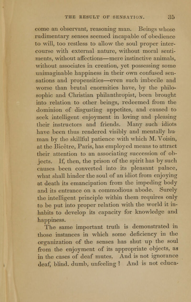 come an observant, reasoning man. Beings whose rudimentary senses seemed incapable of obedience to will, too restless to allow the soul proper inter- course with external nature, without moral senti- ments, without affections—mere instinctive animals, without associates in creation, yet possessing some unimaginable happiness in their own confused sen- sations and propensities—even such imbecile and worse than brutal enormities have, by the philo- sophic and Christian philanthropist, been brought into relation to other beings, redeemed from the dominion of disgusting appetites, and caused to seek intelligent enjoyment in loving and pleasing their instructors and friends. Many such idiots have been thus rendered visibly and mentally hu- man by the skillful patience with which M. Voisin, at the Bicetre, Paris, has employed means to attract their attention to an associating succession of ob- jects. If, then, the prison of the spirit has by such causes been converted into its pleasant palace, what shall hinder the soul of an idiot from enjoying at death its emancipation from the impeding body and its entrance on a commodious abode. Surely the intelligent principle within them requires only to be put into proper relation with the world it in- habits to develop its capacity for knowledge and happiness. The same important truth is demonstrated in those instances in which some deficiency in the organization of the senses has shut up the soul from the enjoyment of its appropriate objects, as in the cases of deaf mutes. And is not ignorance deaf, blind, dumb, unfeeling ] And is not educa-