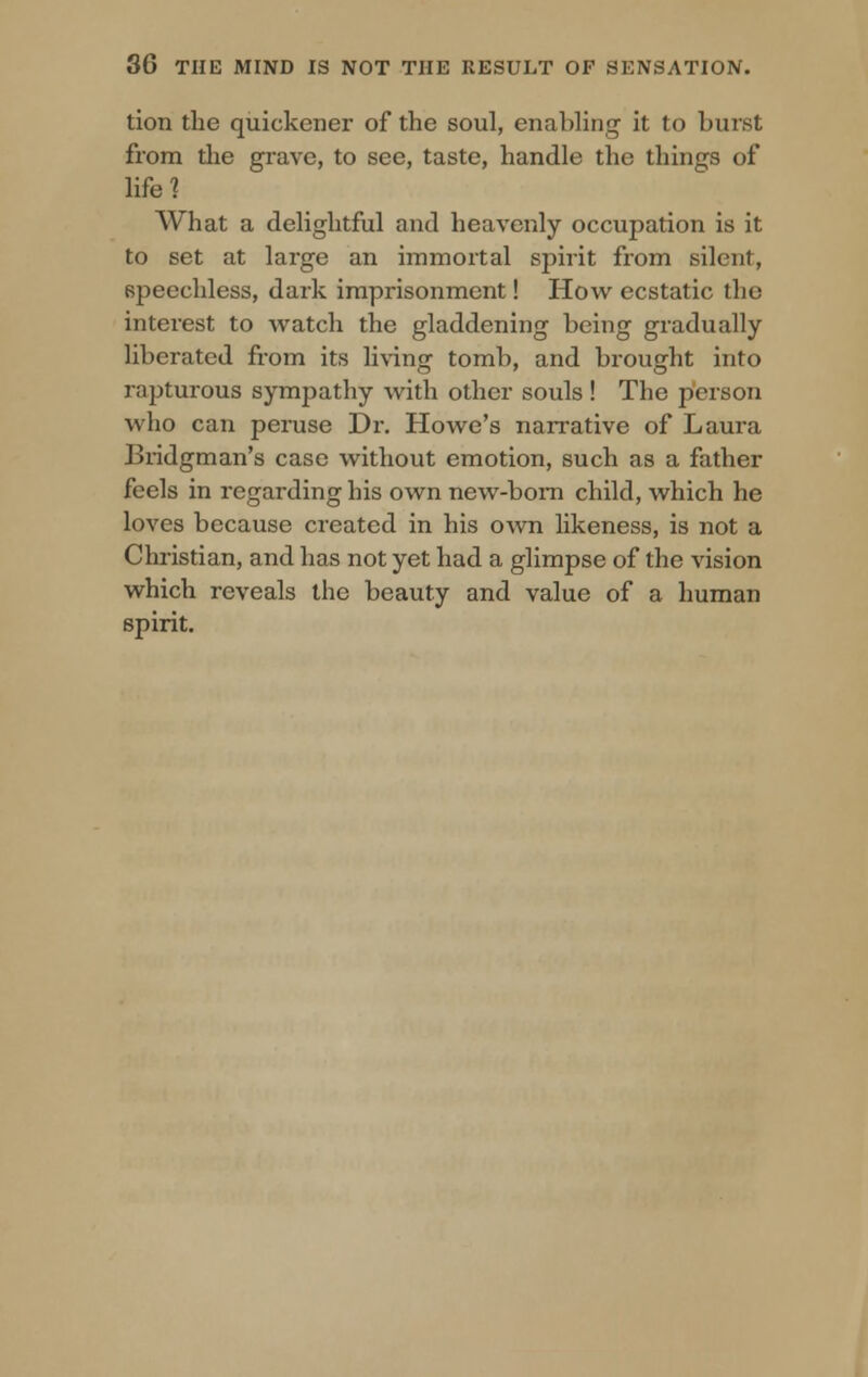 tion the quickcner of the soul, enabling it to burst from the grave, to see, taste, handle the things of life? What a delightful and heavenly occupation is it to set at large an immortal spirit from silent, speechless, dark imprisonment! How ecstatic the interest to watch the gladdening being gradually liberated from its living tomb, and brought into rapturous sympathy with other souls ! The person who can peruse Dr. Howe's narrative of Laura Bridgman's case without emotion, such as a father feels in regarding his own new-born child, which he loves because created in his own likeness, is not a Christian, and has not yet had a glimpse of the vision which reveals the beauty and value of a human spirit.