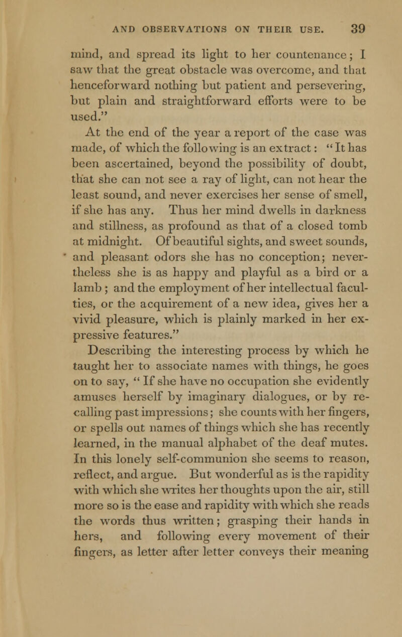 mind, and spread its light to her countenance; I saw that the great obstacle was overcome, and that henceforward nothing hut patient and persevering, but plain and straightforward efforts were to be used. At the end of the year a report of the case was made, of which the following is an extract:  It has been ascertained, beyond the possibility of doubt, that she can not see a ray of light, can not hear the least sound, and never exercises her sense of smell, if she has any. Thus her mind dwells in darkness and stillness, as profound as that of a closed tomb at midnight. Of beautiful sights, and sweet sounds, and pleasant odors she has no conception; never- theless she is as happy and playful as a bird or a lamb ; and the employment of her intellectual facul- ties, or the acquirement of a new idea, gives her a vivid pleasure, which is plainly marked in her ex- pressive features. Describing the interesting process by which he taught her to associate names with things, he goes on to say,  If she have no occupation she evidently amuses herself by imaginary dialogues, or by re- calling past impressions; she counts with her fingers, or spells out names of things which she has recently learned, in the manual alphabet of the deaf mutes. In this lonely self-communion she seems to reason, reflect, and argue. But wonderful as is the rapidity with which she writes her thoughts upon the air, still more so is the ease and rapidity with which she reads the words thus written; grasping their hands in hers, and following every movement of their fingers, as letter after letter conveys their meaning