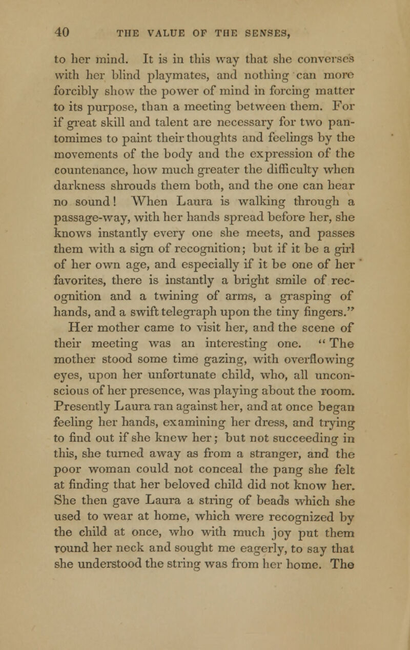 to her mind. It is in this way that she converses with her blind playmates, and nothing'can more forcibly show the power of mind in forcing matter to its purpose, than a meeting between them. For if great skill and talent are necessary for two pan- tomimes to paint their thoughts and feelings by the movements of the body and the expression of the countenance, how much greater the difficulty when darkness shrouds them both, and the one can hear no sound! When Laura is walking through a passage-way, with her hands spread before her, she knows instantly every one she meets, and passes them with a sign of recognition; but if it be a girl of her own age, and especially if it be one of her favorites, there is instantly a bright smile of rec- ognition and a twining of arms, a grasping of hands, and a swift telegraph upon the tiny fingers. Her mother came to visit her, and the scene of their meeting was an interesting one.  The mother stood some time gazing, with overflowing eyes, upon her unfortunate child, who, all uncon- scious of her presence, was playing about the room. Presently Laura ran against her, and at once began feeling her hands, examining her dress, and trying to find out if she knew her; but not succeeding in this, she turned away as from a stranger, and the poor woman could not conceal the pang she felt at finding that her beloved child did not know her. She then gave Laura a string of beads which she used to wear at home, which were recognized by the child at once, who with much joy put them round her neck and sought me eagerly, to say that she understood the string was from her home. The