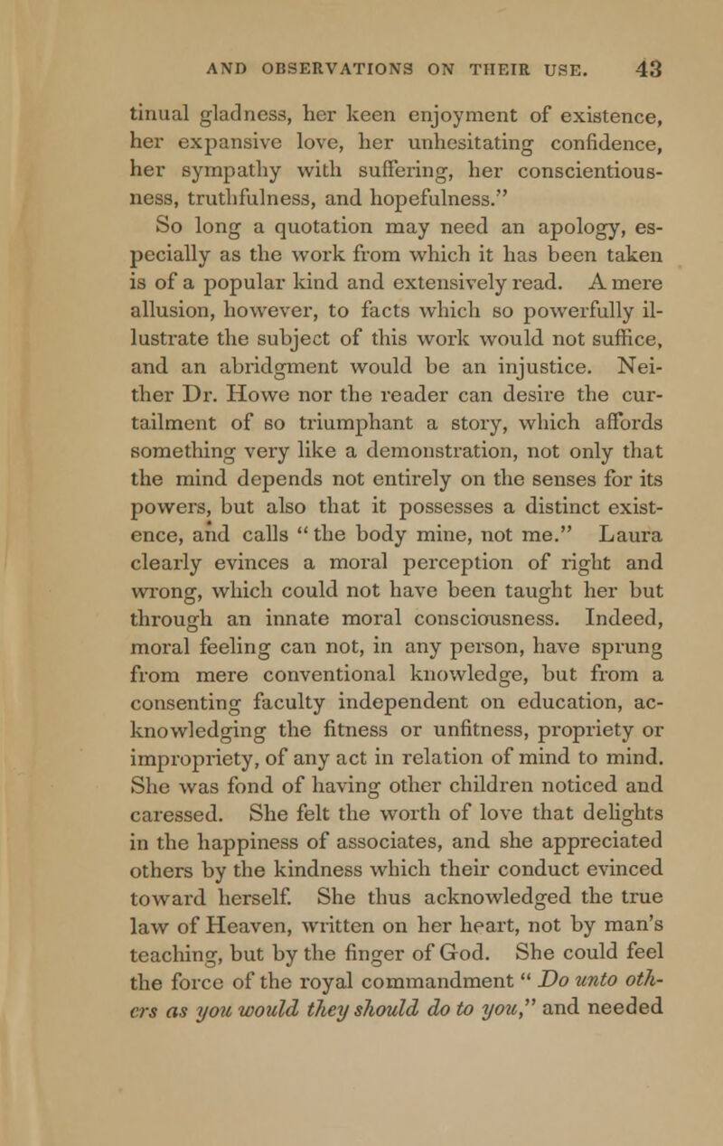 tinual gladness, her keen enjoyment of existence, her expansive love, her unhesitating confidence, her sympathy with suffering, her conscientious- ness, truthfulness, and hopefulness. So long a quotation may need an apology, es- pecially as the work from which it has been taken is of a popular kind and extensively read. A mere allusion, however, to facts which so powerfully il- lustrate the subject of this work would not suffice, and an abridgment would be an injustice. Nei- ther Dr. Howe nor the reader can deshe the cur- tailment of so triumphant a story, which affords something very like a demonstration, not only that the mind depends not entirely on the senses for its powers, but also that it possesses a distinct exist- ence, and calls the body mine, not me. Laura clearly evinces a moral perception of right and wrong, which could not have been taught her but through an innate moral consciousness. Indeed, moral feeling can not, in any person, have sprung from mere conventional knowledge, but from a consenting faculty independent on education, ac- knowledging the fitness or unfitness, propriety or impropriety, of any act in relation of mind to mind. She was fond of having other children noticed and caressed. She felt the worth of love that delights in the happiness of associates, and she appreciated others by the kindness which their conduct evinced toward herself. She thus acknowledged the true law of Heaven, written on her heart, not by man's teaching, but by the finger of God. She could feel the force of the royal commandment  Do unto oth- ers as you would they should do to you and needed