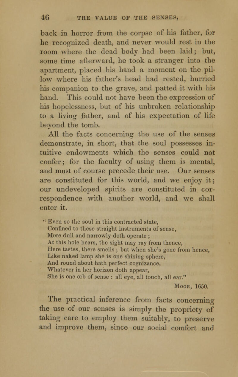 back in horror from the corpse of his father, for he recognized death, and never would rest in the room where the dead body had been laid; but, some time afterward, he took a stranger into the apartment, placed his hand a moment on the pil- low where his father's head had rested, hurried his companion to the grave, and patted it with his hand. This could not have been the expression of his hopelessness, but of his unbroken relationship to a living father, and of his expectation of life beyond the tomb. All the facts concerning the use of the senses demonstrate, in 6hort, that the soul possesses in- tuitive endowments which the senses could not confer; for the faculty of using them is mental, and must of course precede their use. Our senses are constituted for this world, and we enjoy it; our undeveloped spirits are constituted in cor- respondence with another world, and we shall enter it.  Even so the soul in this contracted state, Confined to these straight instruments of sense, More dull and narrowly doth operate ; At this hole hears, the sight may ray from (hence, Here tastes, there smells ; but when she's gone from hence, Like naked lamp she is one shining sphere, And round about hath perfect cognizance, Whatever in her horizon doth appear, She is one orb of sense : all eye, all touch, all ear. Moor, 1650. The practical inference from facts concerning the use of our senses is simply the propriety of taking care to employ them suitably, to preserve and improve them, since our social comfort and