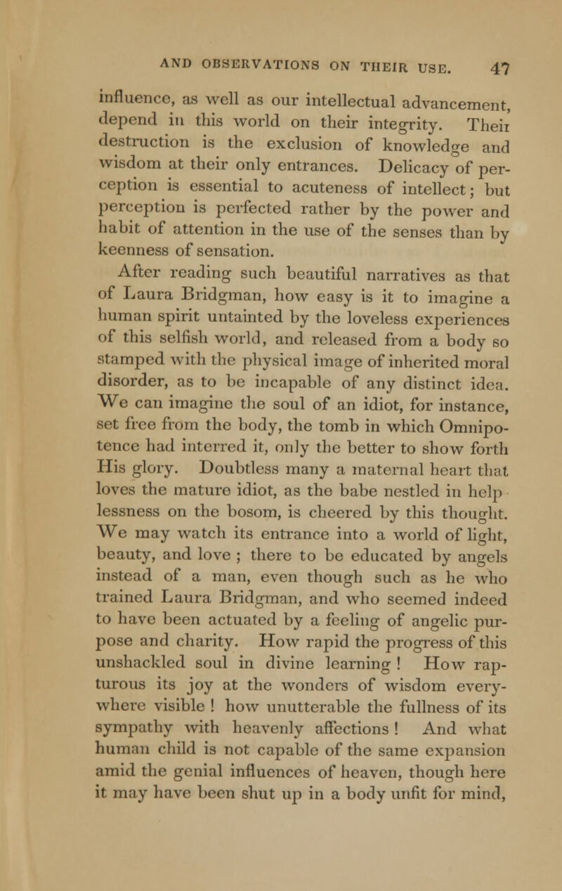 influence, as well as our intellectual advancement, depend in this world on their integrity. Theii destruction is the exclusion of knowledge and wisdom at their only entrances. Delicacy of per- ception is essential to acuteness of intellect; but perception is perfected rather by the power and habit of attention in the use of the senses than by keenness of sensation. After reading such beautiful narratives as that of Laura Bridgman, how easy is it to imagine a human spirit untainted by the loveless experiences of this selfish world, and released from a body so stamped with the physical image of inherited moral disorder, as to be incapable of any distinct idea. We can imagine the soul of an idiot, for instance, set free from the body, the tomb in which Omnipo- tence had interred it, only the better to show forth His glory. Doubtless many a maternal heart that loves the mature idiot, as the babe nestled in help lessness on the bosom, is cheered by this thought. We may watch its entrance into a world of light, beauty, and love ; there to be educated by angels instead of a man, even though such as he who trained Laura Bridgman, and who seemed indeed to have been actuated by a feeling of angelic pur- pose and charity. How rapid the progress of this unshackled soul in divine learning ! How rap- turous its joy at the wonders of wisdom every- where visible ! how unutterable the fullness of its sympathy with heavenly affections ! And what human child is not capable of the same expansion amid the genial influences of heaven, though here it may have been shut up in a body unfit for mind,