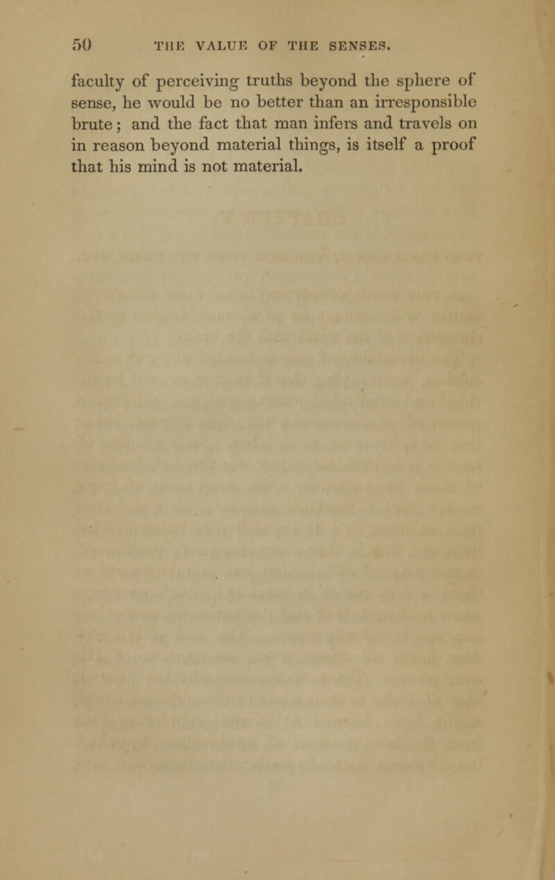 faculty of perceiving truths beyond the sphere of sense, he would be no better than an irresponsible brute; and the fact that man infers and travels on in reason beyond material things, is itself a proof that his mind is not material.