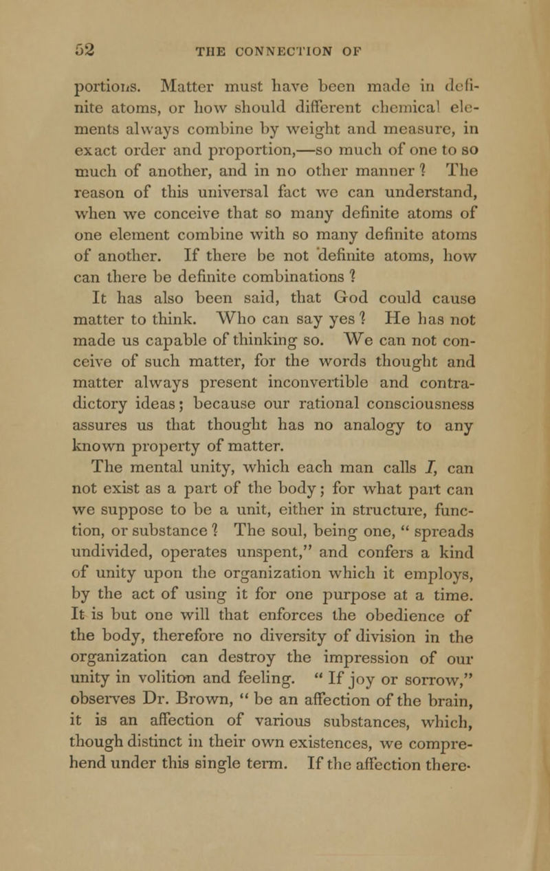 portions. Matter must have been made in defi- nite atoms, or how should different chemical ele- ments always combine by weight and measure, in exact order and proportion,—so much of one to so much of another, and in no other manner 1 The reason of this universal fact we can understand, when we conceive that so many definite atoms of one element combine with so many definite atoms of another. If there be not definite atoms, how can there be definite combinations 1 It has also been said, that God could cause matter to think. Who can say yes 1 He has not made us capable of thinking so. We can not con- ceive of such matter, for the words thought and matter always present inconvertible and contra- dictory ideas; because our rational consciousness assures us that thought has no analogy to any known property of matter. The mental unity, which each man calls I, can not exist as a part of the body; for what part can we suppose to be a unit, either in structure, func- tion, or substance 1 The soul, being one,  spreads undivided, operates unspent, and confers a kind of unity upon the organization which it employs, by the act of using it for one purpose at a time. It is but one will that enforces the obedience of the body, therefore no diversity of division in the organization can destroy the impression of our unity in volition and feeling.  If joy or sorrow, observes Dr. Brown,  be an affection of the brain, it is an affection of various substances, which, though distinct in their own existences, we compre- hend under this single term. If the affection there-