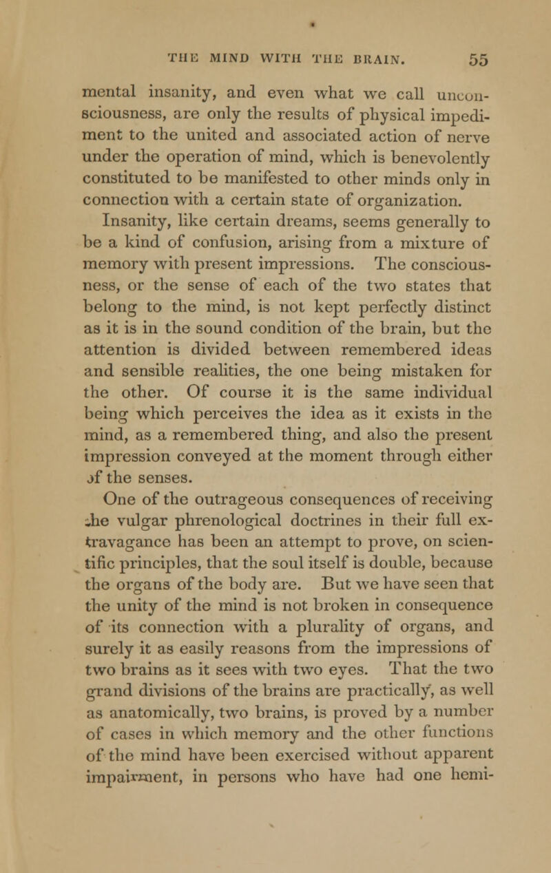 mental insanity, and even what we call uncon- sciousness, are only the results of physical impedi- ment to the united and associated action of nerve under the operation of mind, which is benevolently constituted to be manifested to other minds only in connection with a certain state of organization. Insanity, like certain dreams, seems generally to be a kind of confusion, arising from a mixture of memory with present impressions. The conscious- ness, or the sense of each of the two states that belong to the mind, is not kept perfectly distinct as it is in the sound condition of the brain, but the attention is divided between remembered ideas and sensible realities, the one being mistaken for the other. Of course it is the same individual being which perceives the idea as it exists in the mind, as a remembered thing, and also the present impression conveyed at the moment through either jf the senses. One of the outrageous consequences of receiving .he vulgar phrenological doctrines in their full ex- travagance has been an attempt to prove, on scien- tific principles, that the soul itself is double, because the organs of the body are. But we have seen that the unity of the mind is not broken in consequence of its connection with a plurality of organs, and surely it as easily reasons from the impressions of two brains as it sees with two eyes. That the two grand divisions of the brains are practically, as well as anatomically, two brains, is proved by a number of cases in which memory and the other functions of the mind have been exercised without apparent impairment, in persons who have had one hemi-