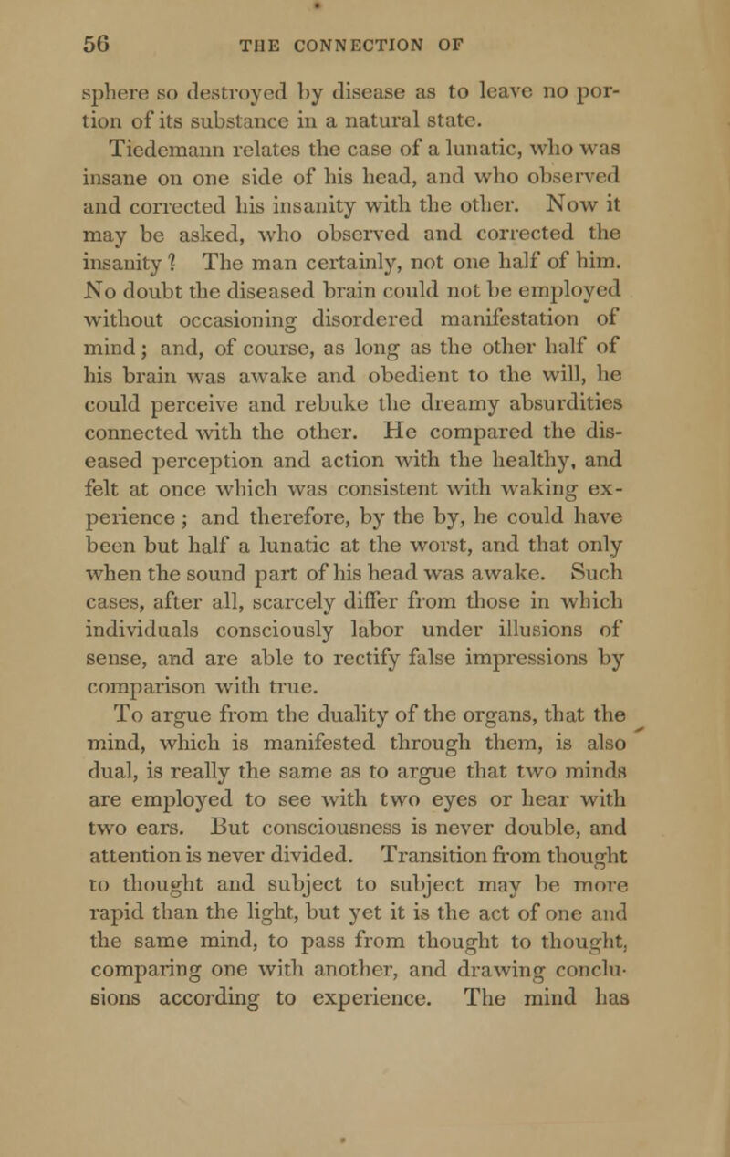 sphere so destroyed by disease as to leave no por- tion of its substance in a natural state. Tiedemann relates the case of a lunatic, who was insane on one side of his head, and who observed and corrected his insanity with the other. Now it may be asked, who observed and corrected the insanity 1 The man certainly, not one half of him. No doubt the diseased brain could not be employed without occasioning disordered manifestation of mind; and, of course, as long as the other half of his brain was awake and obedient to the will, he could perceive and rebuke the dreamy absurdities connected with the other. He compared the dis- eased perception and action with the healthy, and felt at once which was consistent with waking ex- perience ; and therefore, by the by, he could have been but half a lunatic at the worst, and that only when the sound part of his head was awake. Such cases, after all, scarcely differ from those in which individuals consciously labor under illusions of sense, and are able to rectify false impressions by comparison with true. To argue from the duality of the organs, that the mind, which is manifested through them, is also dual, is really the same as to argue that two minds are employed to see with two eyes or hear with two ears. But consciousness is never double, and attention is never divided. Transition from thought to thought and subject to subject may be more rapid than the light, but yet it is the act of one and the same mind, to pass from thought to thought, comparing one with another, and drawing conclu- sions according to experience. The mind has