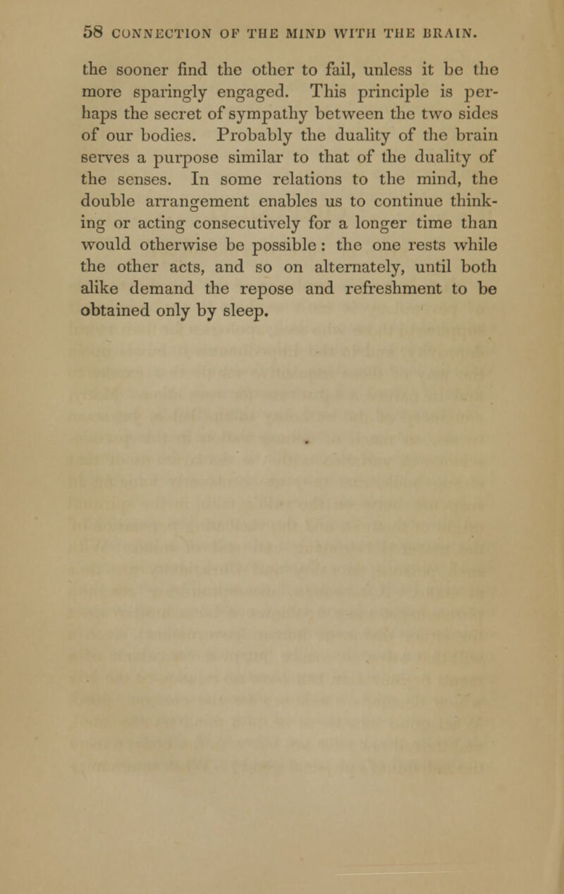 the sooner find the other to fail, unless it he the more sparingly engaged. This principle is per- haps the secret of sympathy between the two sides of our bodies. Probably the duality of the brain serves a purpose similar to that of the duality of the senses. In some relations to the mind, the double arrangement enables us to continue think- ing or acting consecutively for a longer time than would otherwise be possible: the one rests while the other acts, and so on alternately, until both alike demand the repose and refreshment to be obtained only by sleep.