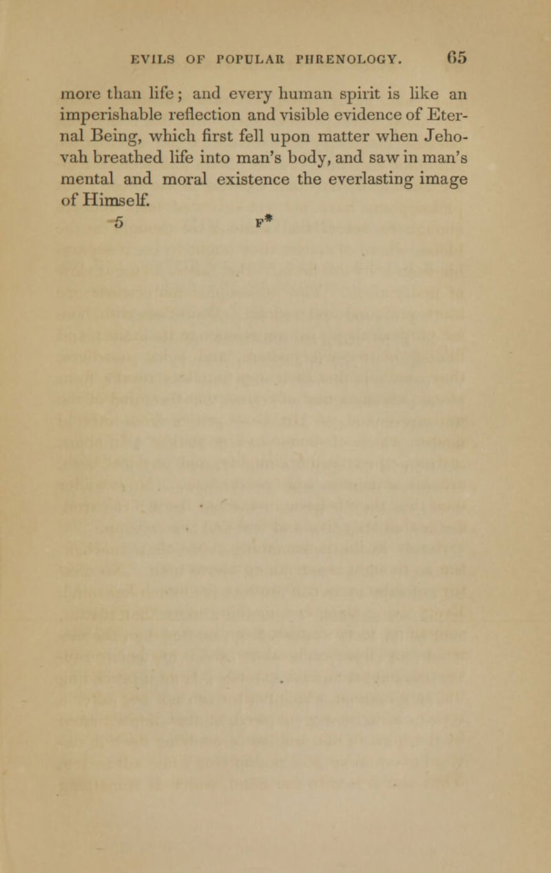 more than life; and every human spirit is like an imperishable reflection and visible evidence of Eter- nal Being, which first fell upon matter when Jeho- vah breathed life into man's body, and saw in man's mental and moral existence the everlasting image of Himself. 5 F*