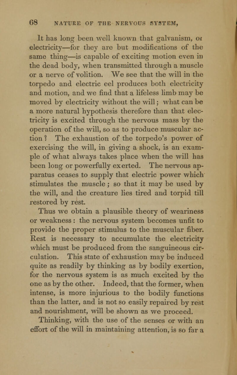 It has long been well known that galvanism, ox electricity—for they arc but modifications of the same thing—is capable of exciting motion even in the dead body, when transmitted through a muscle or a nerve of volition. We 6ee that the will in the torpedo and electric eel produces both electricity and motion, and we find that a lifeless limb may be moved by electricity without the will; what can be a more natural hypothesis therefore than that elec- tricity is excited through the nervous mass by the operation of the will, so as to produce muscular ac- tion ? The exhaustion of the torpedo's power of exercising the will, in giving a shock, is an exam- ple of what always takes place when the will has been long or powerfully exerted. The nervous ap- paratus ceases to supply that electric power which stimulates the muscle ; so that it may be used by the will, and the creature lies tired and torpid till restored by rest. Thus we obtain a plausible theory of weariness or weakness : the nervous system becomes unfit to provide the proper stimulus to the muscular fiber. Rest is necessary to accumulate the electricity which must be produced from the sanguineous cir- culation. This state of exhaustion may be induced quite as readily by thinking as by bodily exertion, for the nervous system is as much excited by the one as by the other. Indeed, that the former, when intense, is more injurious to the bodily functions than the latter, and is not so easily repaired by rest and nourishment, will be shown as we proceed. Thinking, with the use of the senses or with an effort of the will in maintaining attention, is so far a