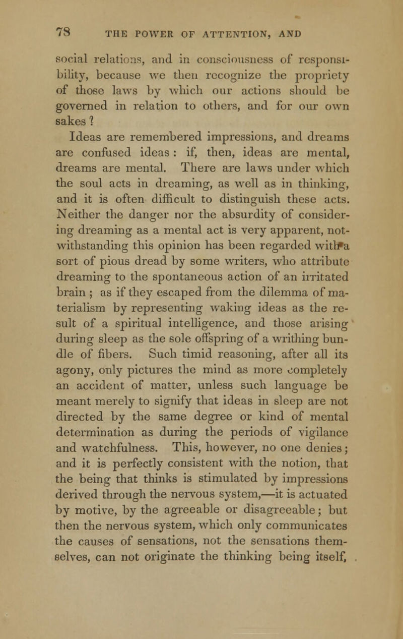 social relations, and in consciousness of responsi- bility, because we then recognize the propriety of those laws by which our actions should be governed in relation to others, and for our own sakes 1 Ideas are remembered impressions, and dreams are confused ideas : if, then, ideas are mental, dreams are mental. There are laws under which the soul acts in dreaming, as well as in thinking, and it is often difficult to distinguish these acts. Neither the danger nor the absurdity of consider- ing dreaming as a mental act is very apparent, not- withstanding this opinion has been regarded with*a sort of pious dread by some writers, who attiibute dreaming to the spontaneous action of an irritated brain ; as if they escaped from the dilemma of ma- terialism by representing waking ideas as the re- sult of a spiritual intelligence, and those arising during sleep as the sole offspring of a writhing bun- dle of fibers. Such timid reasoning, after all its agony, only pictures the mind as more completely an accident of matter, unless such language be meant merely to signify that ideas in sleep are not directed by the same degree or kind of mental determination as during the periods of vigilance and watchfulness. This, however, no one denies; and it is perfectly consistent with the notion, that the being that thinks is stimulated by impressions derived through the nervous system,—it is actuated by motive, by the agreeable or disagreeable; but then the nervous system, which only communicates the causes of sensations, not the sensations them- selves, can not originate the thinking being itself.