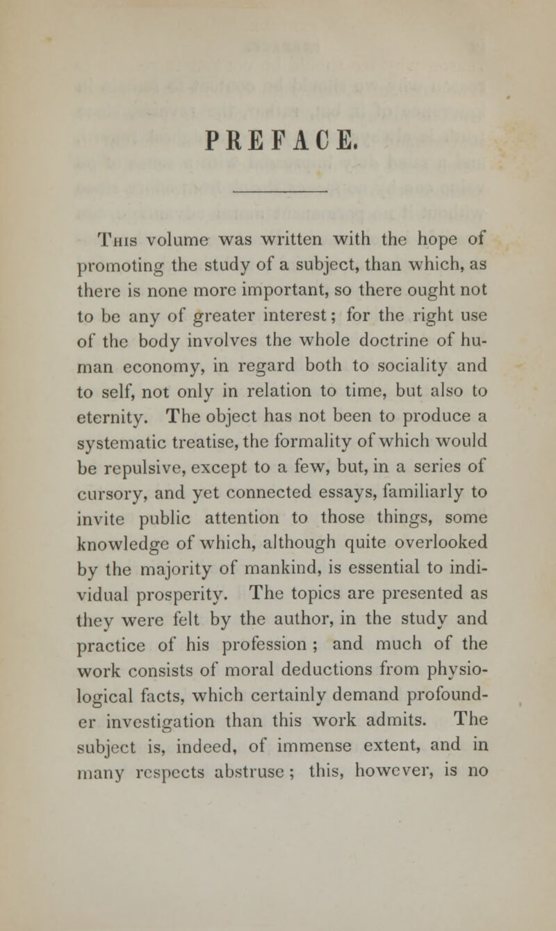 PREFACE. This volume was written with the hope of promoting the study of a subject, than which, as there is none more important, so there ought not to be any of greater interest; for the right use of the body involves the whole doctrine of hu- man economy, in regard both to sociality and to self, not only in relation to time, but also to eternity. The object has not been to produce a systematic treatise, the formality of which would be repulsive, except to a few, but, in a series of cursory, and yet connected essays, familiarly to invite public attention to those things, some knowledge of which, although quite overlooked by the majority of mankind, is essential to indi- vidual prosperity. The topics are presented as they were felt by the author, in the study and practice of his profession ; and much of the work consists of moral deductions from physio- logical facts, which certainly demand profound- er investigation than this work admits. The subject is, indeed, of immense extent, and in many respects abstruse ; this, however, is no