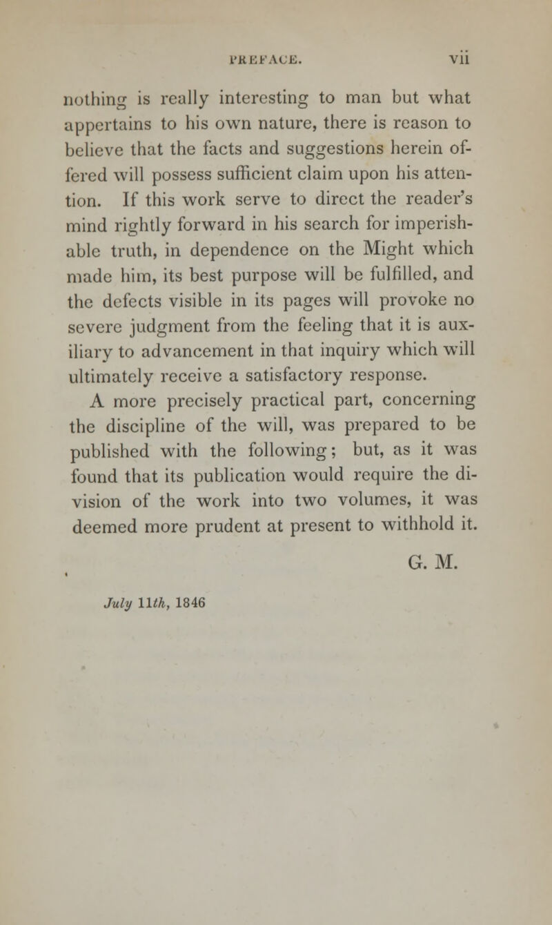 nothing is really interesting to man but what appertains to his own nature, there is reason to believe that the facts and suggestions herein of- fered will possess sufficient claim upon his atten- tion. If this work serve to direct the reader's mind rightly forward in his search for imperish- able truth, in dependence on the Might which made him, its best purpose will be fulfilled, and the defects visible in its pages will provoke no severe judgment from the feeling that it is aux- iliary to advancement in that inquiry which will ultimately receive a satisfactory response. A more precisely practical part, concerning the discipline of the will, was prepared to be published with the following; but, as it was found that its publication would require the di- vision of the work into two volumes, it was deemed more prudent at present to withhold it. G. M. July 11th, 1846