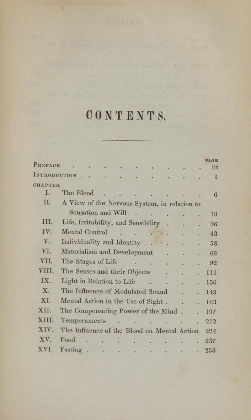 CONTENTS. PAGE Preface jjj Introduction ...... i CHAPTER I. The Blood 6 II. A View of the Nervous System, in relation to Sensation and Will 18 III. Life, Irritability, and Sensibility ... 36 IV. Mental Control 43 V. Individuality and Identity .... 58 VI. Materialism and Development ... 68 VII. The Stages of Life 90 VIII. The Senses and their Objects . . .111 IX. Light in Relation to Life .... 136 X. The Influence of Modulated Sound . . 148 XI. Mental Action in the Use of Sight . . . 163 XII. The Compensating Power of the Mind . . 197 XIII. Temperaments 212 XIV. The Influence of the Blood on Mental Action 224 XV. Food 237 XVT. Fating 253