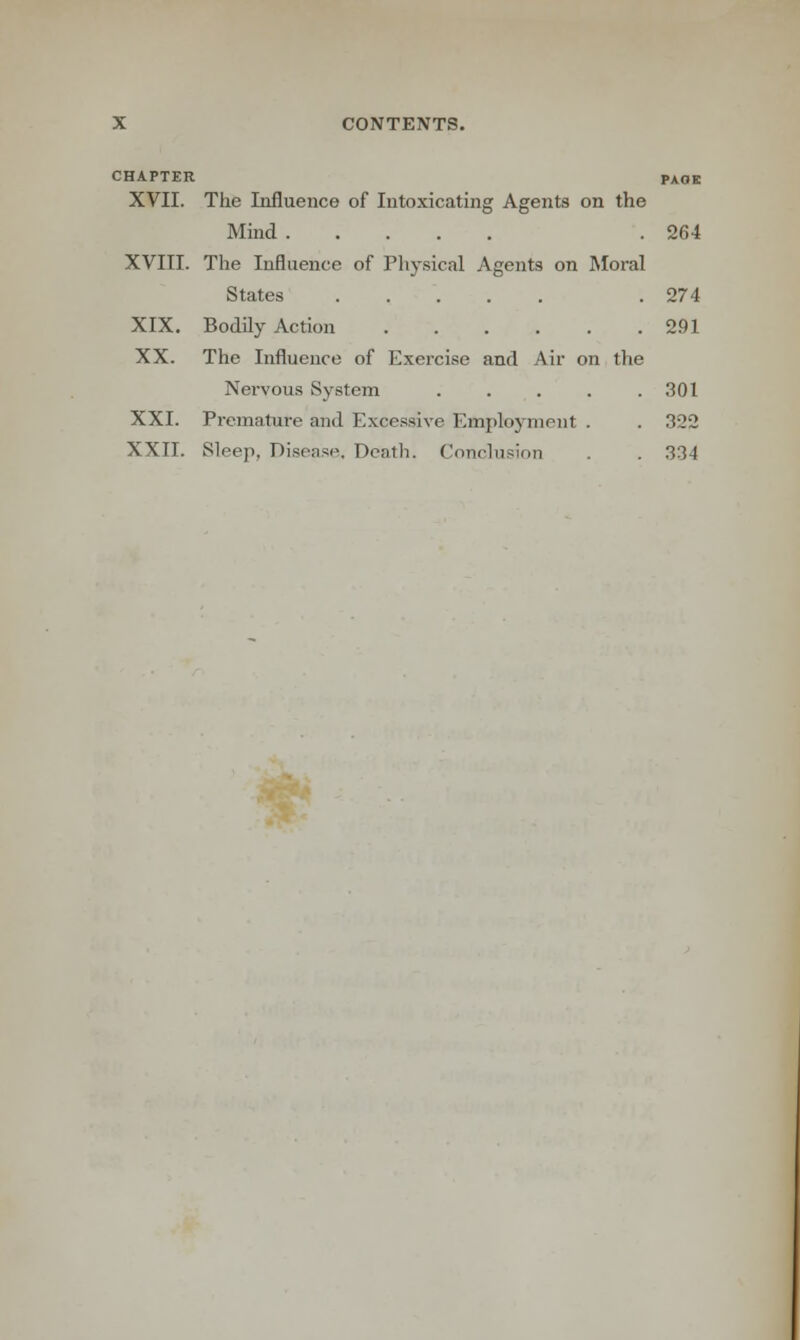 CHAPTER PAGE XVII. The Influence of Intoxicating Agents on the Mind .264 XVIII. The Influence of Physical Agents on Moral States . 274 XIX. Bodily Action 291 XX. The Influence of Exercise and Air on the Nervous System ..... 301 XXI. Premature and Excessive Employment . . 322 XXII. Sleep, Disease. Death. Conclusion . . 334