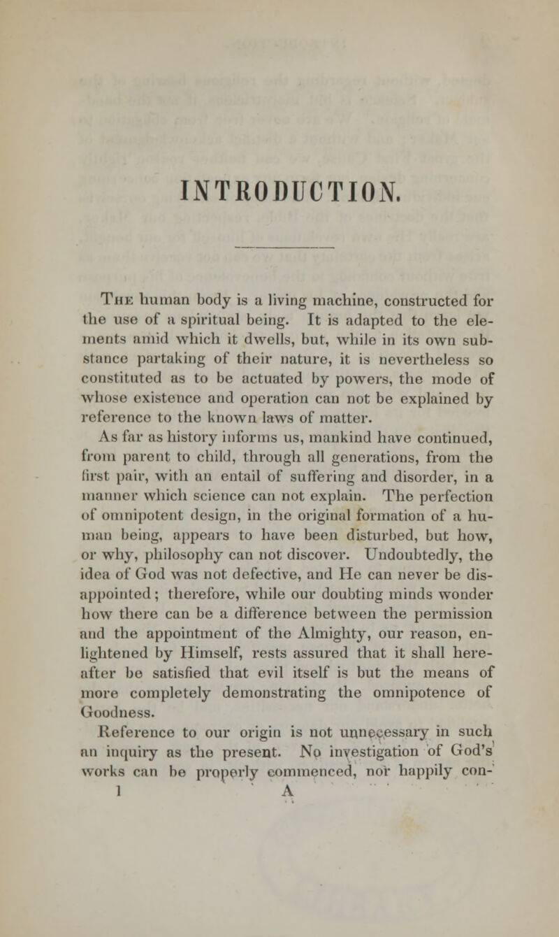 INTRODUCTION. The human body is a living machine, constructed for the use of a spiritual being. It is adapted to the ele- ments amid which it dwells, but, while in its own sub- stance partaking of their nature, it is nevertheless so constituted as to be actuated by powers, the mode of whose existence and operation can not be explained by reference to the known laws of matter. As far as history informs us, mankind have continued, from parent to child, through all generations, from the first pair, with an entail of suffering and disorder, in a manner which science can not explain. The perfection of omnipotent design, in the original formation of a hu- man being, appears to have been disturbed, but how, or why, philosophy can not discover. Undoubtedly, the idea of (!od was not defective, and He can never be dis- appointed ; therefore, while our doubting minds wonder how there can be a difference between the permission and the appointment of the Almighty, our reason, en- lightened by Himself, rests assured that it shall here- after be satisfied that evil itself is but the means of more completely demonstrating the omnipotence of (foodness. Reference to our origin is not unnecessary in such an inquiry as the present. No investigation of God's works can be properly commenced, nor happily con-