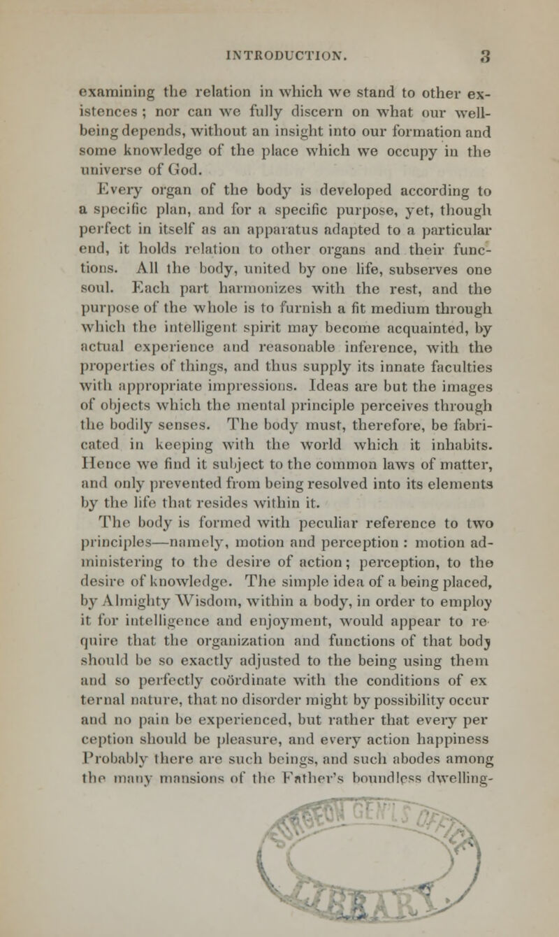 examining the relation in which we stand to other ex- istences ; nor can we fully discern on what our well- being depends, without an insight into our formation and some knowledge of the place which we occupy in the universe of God. Eveiy organ of the body is developed according to a specific plan, and for a specific purpose, yet, though perfect in itself as an apparatus adapted to a particular end, it holds relation to other organs and their func- tions. All the body, united by one life, subserves one soul. Each part harmonizes with the rest, and the purpose of the whole is to furnish a fit medium through which the intelligent spirit may become acquainted, by actual experience and reasonable inference, with the properties of things, and thus supply its innate faculties with appropriate impressions. Ideas are but the images of objects which the mental principle perceives through the bodily senses. The body must, therefore, be fabri- cated in keeping with the world which it inhabits. Hence we find it subject to the common laws of matter, and only prevented from being resolved into its elements by the life that resides within it. The body is formed with peculiar reference to two principles—namely, motion and perception : motion ad- ministering to the desire of action ; perception, to the desire of knowledge. The simple idea of a being placed, by Almighty Wisdom, within a body, in order to employ it for intelligence and enjoyment, would appear to re quire that the organization and functions of that bodj should be so exactly adjusted to the being using them and so perfectly coordinate with the conditions of ex ternal nature, that no disorder might by possibility occur and no pain be experienced, but rather that every per ception should be pleasure, and every action happiness Probably there are such beings, and such abodes among the many mansions of the Father's boundless dwelling-