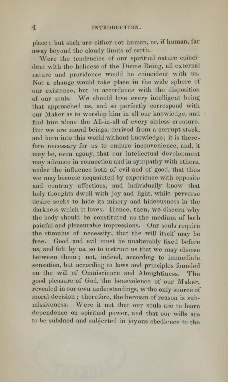 place ; but such are either not human, or, if human, far away beyond the cloudy limits of earth. Were the tendencies of our spiritual nature coinci- dent with the holiness of the Divine Being, all external nature and providence would be coincident with us. Not a change would take place in the wide sphere of our existence, but in accordance with the disposition of our souls. We should love every intelligent being that approached us, and so perfectly correspond with our Maker as to worship him in all our knowledge, and find him Tilone the All-in-all of every sinless creature. But we are moral beings, derived from a corrupt stock, and born into this world without knowledge; it is there- fore necessaiy for us to endure inconvenience, and, it may be, even agony, that our intellectual development may advance in connection and in sympathy with others, under the influence both of evil and of good, that thus we may become acquainted by experience with opposite and contrary affections, and individually know that holy thoughts dwell with joy and light, while perverse desire seeks to hide its misery and hideousness in the darkness wirich it loves. Hence, then, we discern why the body should be constituted as the medium of both painful and pleasurable impressions. Our souls require the stimulus of necessity, that the will itself may be free. Good and evil must be unalterably fixed before us, and felt by us, so to instruct us that we may choose between them ; not, indeed, according to immediate sensation, but according to laws and principles founded on the will of Omniscience and Almightiness. The good pleasure of God, the benevolence of our Maker, revealed in our own understandings, is the only source of moral decision ; therefore, the heroism of reason is sub- missiveness. Were it not that our souls are to learn dependence on spiritual power, and that our wills are to be subdued and subjected in joyous obedience to the
