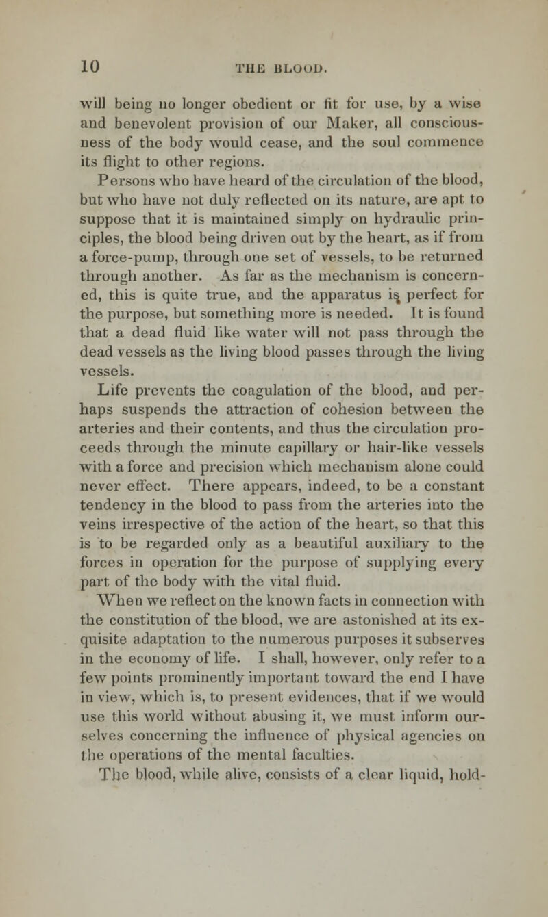 will being no longer obedient or fit for use, by a wise and benevolent provision of our Maker, all conscious- ness of the body would cease, and the soul commence its flight to other regions. Persons who have heard of the circulation of the blood, but who have not duly reflected on its nature, are apt to suppose that it is maintained simply on hydraulic prin- ciples, the blood being driven out by the heart, as if from a force-pump, through one set of vessels, to be returned through another. As far as the mechanism is concern- ed, this is quite true, and the apparatus is, pei-fect for the purpose, but something more is needed. It is found that a dead fluid like water will not pass through the dead vessels as the living blood passes through the living vessels. Life prevents the coagulation of the blood, and per- haps suspends the attraction of cohesion between the arteries and their contents, and thus the circulation pro- ceeds through the minute capillary or hair-like vessels with a force and precision which mechanism alone could never effect. There appears, indeed, to be a constant tendency in the blood to pass from the arteries into the veins irrespective of the action of the heart, so that this is to be regarded only as a beautiful auxiliary to the forces in operation for the purpose of supplying every part of the body with the vital fluid. When we reflect on the known facts in connection with the constitution of the blood, we are astonished at its ex- quisite adaptation to the numerous purposes it subserves in the economy of life. I shall, however, only refer to a few points prominently important toward the end I have in view, which is, to present evidences, that if we wrould use this world without abusing it, we must inform our- selves concerning the influence of physical agencies on the operations of the mental faculties. The blood, while alive, consists of a clear liquid, hold-