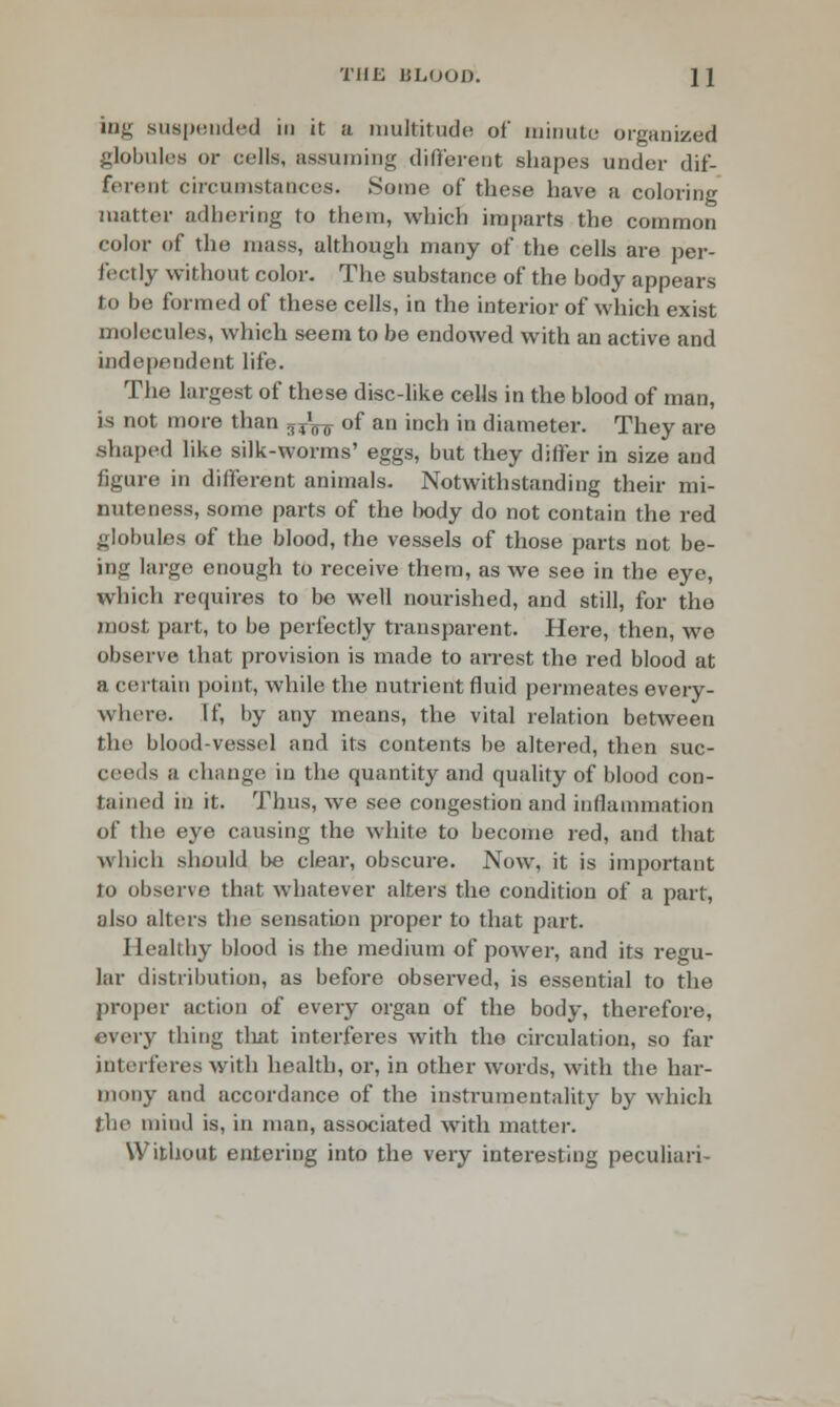 ing suspended in it a multitude of minute organized globules or cells, assuming different shapes under dif- ferent circumstances. Some of these have a coloring matter adhering to them, which imparts the common color of the mass, although many of the cells are per- fectly without color. The substance of the body appears to be formed of these cells, in the interior of which exist molecules, which seem to be endowed with an active and independent life. The largest of these disc-like cells in the blood of man, is not more than ^^ of an inch in diameter. They are shaped like silk-worms' eggs, but they differ in size and figure in different animals. Notwithstanding their mi- nuteness, some parts of the body do not contain the red globules of the blood, the vessels of those parts not be- ing large enough to receive them, as we see in the eye, which requires to be well nourished, and still, for the most part, to be perfectly transparent. Here, then, we observe that provision is made to arrest the red blood at a certain point, while the nutrient fluid permeates every- where. If, by any means, the vital relation between the blood-vessel and its contents be altered, then suc- ceeds a change in the quantity and quality of blood con- tained in it. Thus, we see congestion and inflammation of the eye causing the white to become red, and that which should be clear, obscure. Now, it is important to observe that whatever alters the condition of a part, also alters the sensation proper to that part. Healthy blood is the medium of power, and its regu- lar distribution, as before observed, is essential to the proper action of every organ of the body, therefore, every thing that interferes with the circulation, so far interferes with health, or, in other words, with the har- mony and accordance of the instrumentality by which (lie mind is, in man, associated with matter. Without entering into the very interesting peculiari-