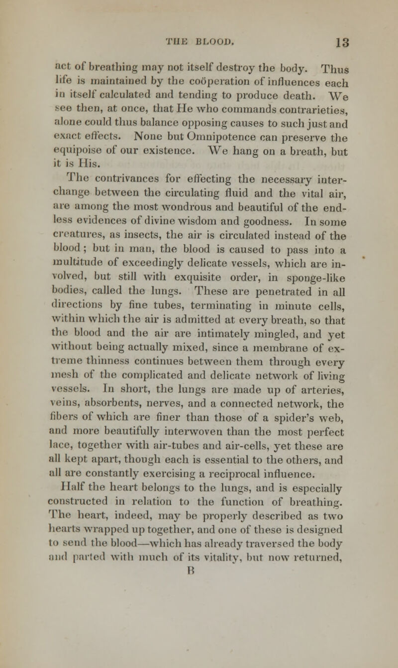 act of breathing may not itself destroy the body. Thus life is maintained by the cooperation of influences each in itself calculated and tending to produce death. We see then, at once, that He who commands contrarieties, alone could thus balance opposing causes to such just and exact effects. None but Omnipotence can preserve the equipoise of our existence. We hang on a breath, but it is His. The contrivances for effecting the necessary inter- change between the circulating fluid and the vital air, are among the most wondrous and beautiful of the end- less evidences of divine wisdom and goodness. In some creatures, as insects, the air is circulated instead of the blood; but in man, the blood is caused to pass into a multitude of exceedingly delicate vessels, which are in- volved, but still with exquisite order, in sponge-like bodies, called the lungs. These are penetrated in all directions by fine tubes, terminating in minute cells, within which the air is admitted at every breath, so that the blood and the air are intimately mingled, and yet without being actually mixed, since a membrane of ex- treme thinness continues between them through every mesh of the complicated and delicate network of living vessels. In short, the lungs are made up of arteries, veins, absorbents, nerves, and a connected network, the fibers of which are finer than those of a spider's web, and more beautifully interwoven than the most perfect lace, together with air-tubes and air-cells, yet these are all kept apart, though each is essential to the others, and all are constantly exercising a reciprocal influence. Half the heart belongs to the lungs, and is especially constructed in relation to the function of breathing. The heart, indeed, may be properly described as two hearts wrapped up together, and one of these is designed to sond the blood—which has already traversed the body nnd parted with much of its vitality, but now returned, B