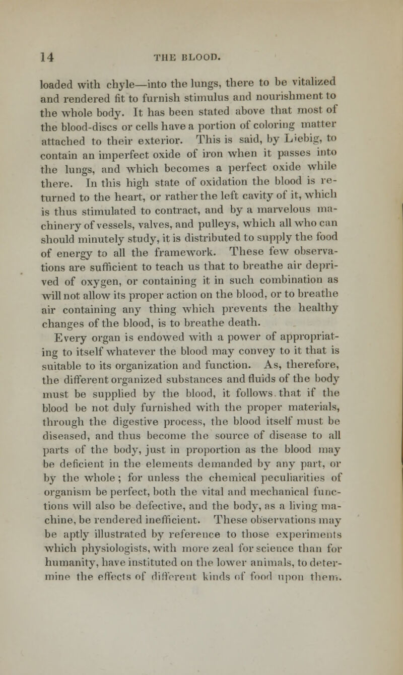 loaded with chyle—into the lungs, there to be vitalized and rendered fit to furnish stimulus and nourishment to the whole body. It has been stated above that most of the blood-discs or cells have a portion of coloring matter attached to their exterior. This is said, by Liebig, to contain an imperfect oxide of iron when it passes into the lungs, and which becomes a perfect oxide while there. In this high state of oxidation the blood is re- turned to the heart, or rather the left cavity of it, which is thus stimulated to contract, and by a marvelous ma- chinery of vessels, valves, and pulleys, which all who c;m should minutely study, it is distributed to supply the food of energy to all the framework. These few observa- tions are sufficient to teach us that to breathe air depri- ved of oxygen, or containing it in such combination as will not allow its proper action on the blood, or to breathe air containing any thing which prevents the healthy changes of the blood, is to breathe death. Every organ is endowed with a power of appropriat- ing to itself whatever the blood may convey to it that is suitable to its organization and function. As, therefore, the different organized substances and fluids of the body must be supplied by the blood, it follows, that if the blood be not duly furnished with the proper materials, through the digestive process, the blood itself must be diseased, and thus become the source of disease to all parts of the body, just in proportion as the blood may be deficient in the elements demanded by any part, or by the whole; for unless the chemical peculiarities of organism be perfect, both the vital and mechanical func- tions will also be defective, and the body, as a living ma- chine, be rendered inefficient. These observations may be aptly illustrated by reference to those experiments which physiologists, with more zeal for science than for humanity, have instituted on the lower animals, to deter- mine the effects of different kinds of fond upon them.