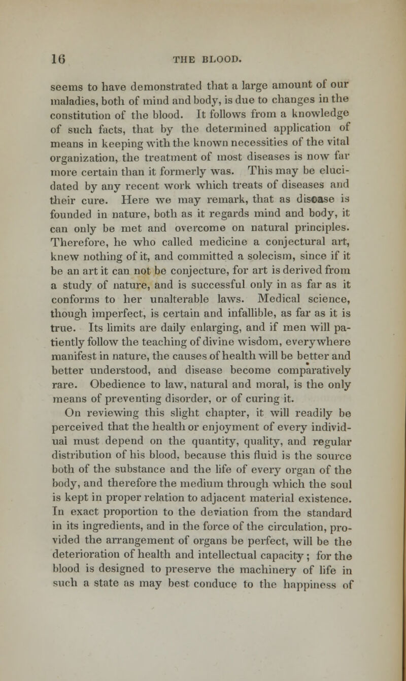 seems to have demonstrated that a large amount of our maladies, both of mind and body, is due to changes in the constitution of the blood. It follows from a knowledge of such facts, that by the determined application of means in keeping with the known necessities of the vital organization, the treatment of most diseases is now far more certain than it formerly was. This may be eluci- dated by any recent work which treats of diseases and their cure. Here we may remark, that as disease is founded in nature, both as it regards mind and body, it can only be met and overcome on natural principles. Therefore, he who called medicine a conjectural art, knew nothing of it, and committed a solecism, since if it be an art it can not be conjecture, for art is derived from a study of nature, and is successful only in as far as it conforms to her unalterable laws. Medical science, though imperfect, is certain and infallible, as far as it is true. Its limits are daily enlarging, and if men will pa- tiently follow the teaching of divine wisdom, everywhere manifest in nature, the causes of health will be better and better understood, and disease become comparatively rare. Obedience to law, natural and moral, is the only means of preventing disorder, or of curing it. On reviewing this slight chapter, it will readily be perceived that the health or enjoyment of every individ- ual must depend on the quantity, quality, and regular distribution of his blood, because this fluid is the source both of the substance and the life of every organ of the body, and therefore the medium through which the soul is kept in proper relation to adjacent material existence. In exact proportion to the deviation from the standard in its ingredients, and in the force of the circulation, pro- vided the arrangement of organs be perfect, will be the deterioration of health and intellectual capacity; for the blood is designed to preserve the machinery of life in such a state as may best conduce to the happiness of