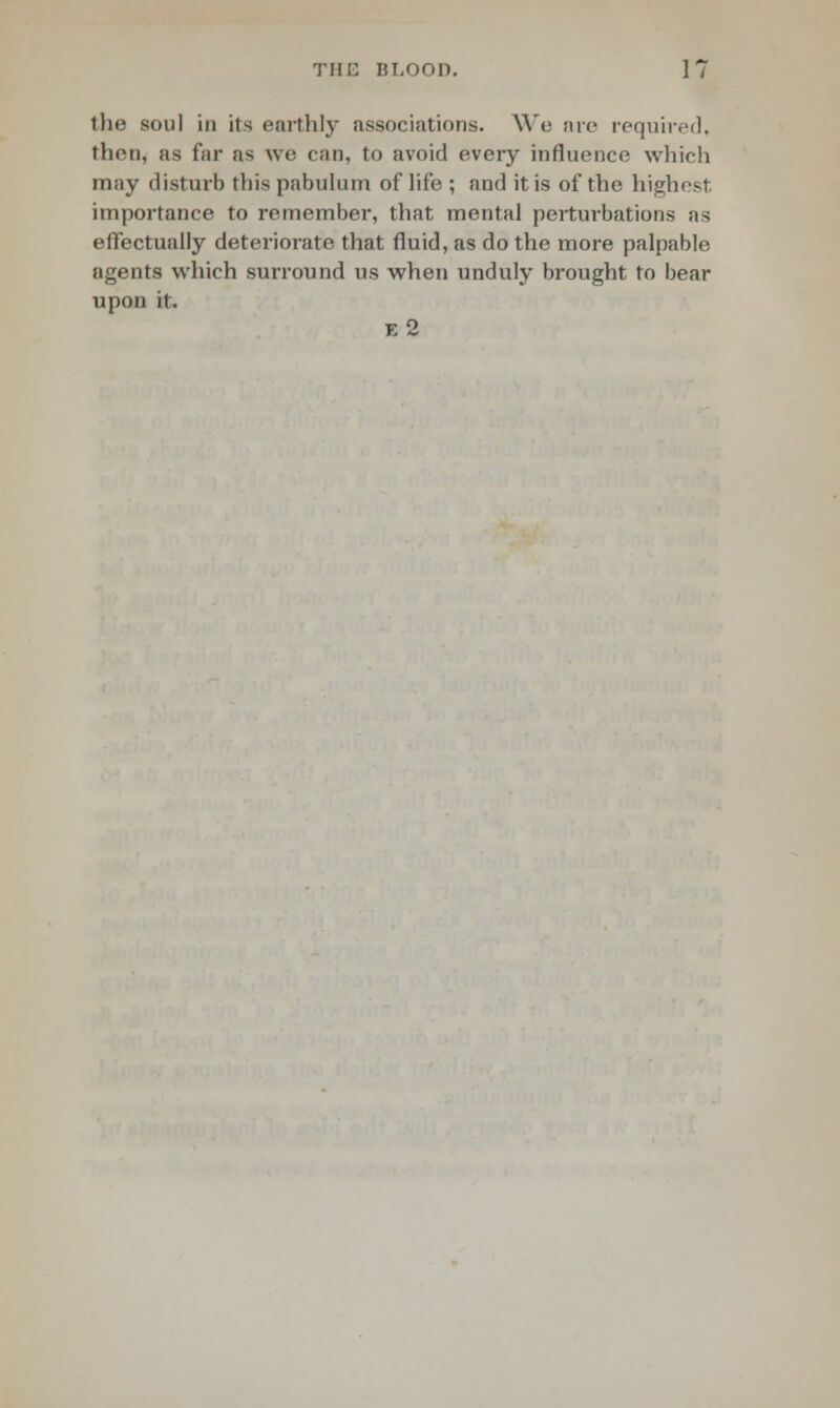 the soul in its enrthly associations. We ai'e required, then, as far as we caD, to avoid every influence which may disturb this pabulum of life ; and it is of the highest importance to remember, that mental perturbations as effectually deteriorate that fluid, as do the more palpable agents which surround us when unduly brought to bear upon it. e2