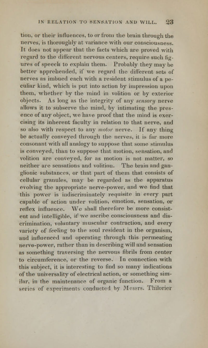 tion. or their influences, to or from the brain through the nerves, is thoroughly at variance with our consciousness. It does not appear that the facts which are proved with regard to the different nervous centers, require such fig- ures of speech to explain them. Probably they may be better apprehended, if we regard the different sets of nerves as imbued each with a resident stimulus of a pe- culiar kind, which is put into action by impression upon them, whether by the mind in volition or by exterior objects. As long as the integrity of any sensory nerve allows it to subserve the mind, by intimating the pres- ence of any object, wc have proof that the mind is exer- cising its inherent faculty in relation to that nerve, and so also with respect to any motor nerve. If any thing be actually conveyed through the nerves, it is far more consonant with all analogy to suppose that some stimulus is conveyed, than to suppose that motion, sensation, and volition are conveyed, for as motion is not matter, so neither are sensations and volition. The brain and gan- glionic substances, or that part of them that consists of cellular granules, may be regarded as the apparatus evolving the appropriate nerve-power, and we find that this power is indiscriminately requisite in every part capable of action under volition, emotion, sensation, or reflex influence. We shall therefore be more consist- ent and intelligible, if we ascribe consciousness and dis- crimination, voluntary muscular contraction, and every variety of feeling to the soul resident in the organism, and influenced and operating through this permeating nerve-power, rather than in describing will and sensation as something traversing the nervous fibrils from center to circumference, or the reverse. In connection with this subject, it is interesting to find so many indications of the universality of electrical action, or something sim- ilar, in the maintenance of organic function. From a series of experiments conducted by Mes?rs. Thilorier