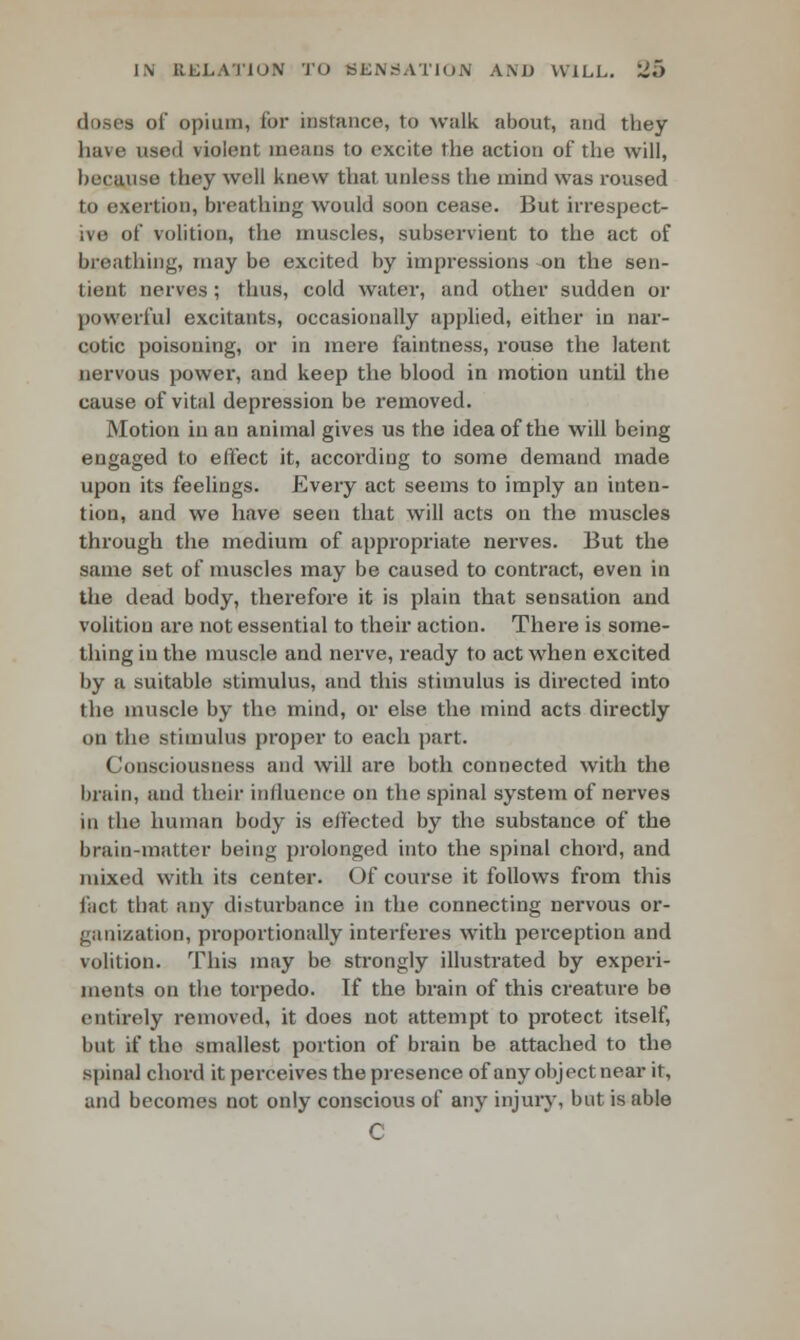dosea of opium, for instance, to walk about, and they have used violent means to excite the action of the will, because they well knew that unless the inind was roused to exertion, breathing would soon cease. But irrespect- ive of volition, the muscles, subservient to the act of breathing, may be excited by impressions en the sen- tient nerves ; thus, cold water, and other sudden or powerful excitants, occasionally applied, either in nar- cotic poisoning, or in mere faintness, rouse the latent nervous power, and keep the blood in motion until the cause of vital depression be removed. Motion in an animal gives us the idea of the will being engaged to effect it, according to some demand made upon its feelings. Every act seems to imply an inten- tion, and we have seen that will acts on the muscles through the medium of appropriate nerves. But the same set of muscles may be caused to contract, even in the dead body, therefore it is plain that sensation and volition are not essential to their action. There is some- thing in the muscle and nerve, ready to act when excited by a suitable stimulus, and this stimulus is directed into the muscle by the mind, or else the mind acts directly on the stimulus proper to each part. Consciousness and will are both connected with the brain, and their influence on the spinal system of nerves in the human body is effected by the substance of the brain-matter being prolonged into the spinal chord, and mixed with its center. Of course it follows from this fact that any disturbance in the connecting nervous or- ganization, proportionally interferes with perception and volition. This may be strongly illustrated by experi- ments on the torpedo. If the brain of this creature be entirely removed, it does not attempt to protect itself, but if the smallest portion of brain be attached to the spinal chord it perceives the presence of any object near it, and becomes not only conscious of any injury, but is able C