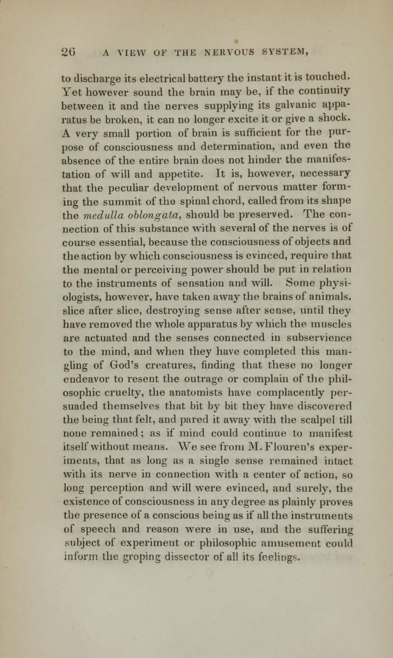 to discharge its electrical battery the instant it is touched. Yet however sound the brain may be, if the continuity between it and the nerves supplying its galvanic appa- ratus be broken, it can no longer excite it or give a shock. A very small portion of brain is sufficient for the pur- pose of consciousness and determination, and even the absence of the entire brain does not hinder the manifes- tation of will and appetite. It is, however, necessary that the peculiar development of nervous matter form- ing the summit of the spinal chord, called from its shape the medulla oblongata, should be preserved. The con- nection of this substance with several of the nerves is of course essential, because the consciousness of objects and the action by which consciousness is evinced, require that the mental or perceiving power should be put in relation to the instruments of sensation and will. Some physi- ologists, however, have taken away the brains of animals, slice after slice, destroying sense after sense, until they have removed the whole apparatus by which the muscles are actuated and the senses connected in subservience to the mind, and when they have completed this man- gling of God's creatures, finding that these no longer endeavor to resent the outrage or complain of the phil- osophic cruelty, the anatomists have complacently per- suaded themselves that bit by bit they have discovered the being that felt, and pai-ed it away with the scalpel till none remained; as if mind could continue to manifest itself without means. We see from M. Flouren's exper- iments, that as long as a single sense remained intact with its nerve in connection with a center of action, so long perception and will were evinced, and surely, the existence of consciousness in any degree as plainly proves the presence of a conscious being as if all the instruments of speech and reason were in use, and the suffering subject of experiment or philosophic amusement could inform the groping dissector of all its feelings.