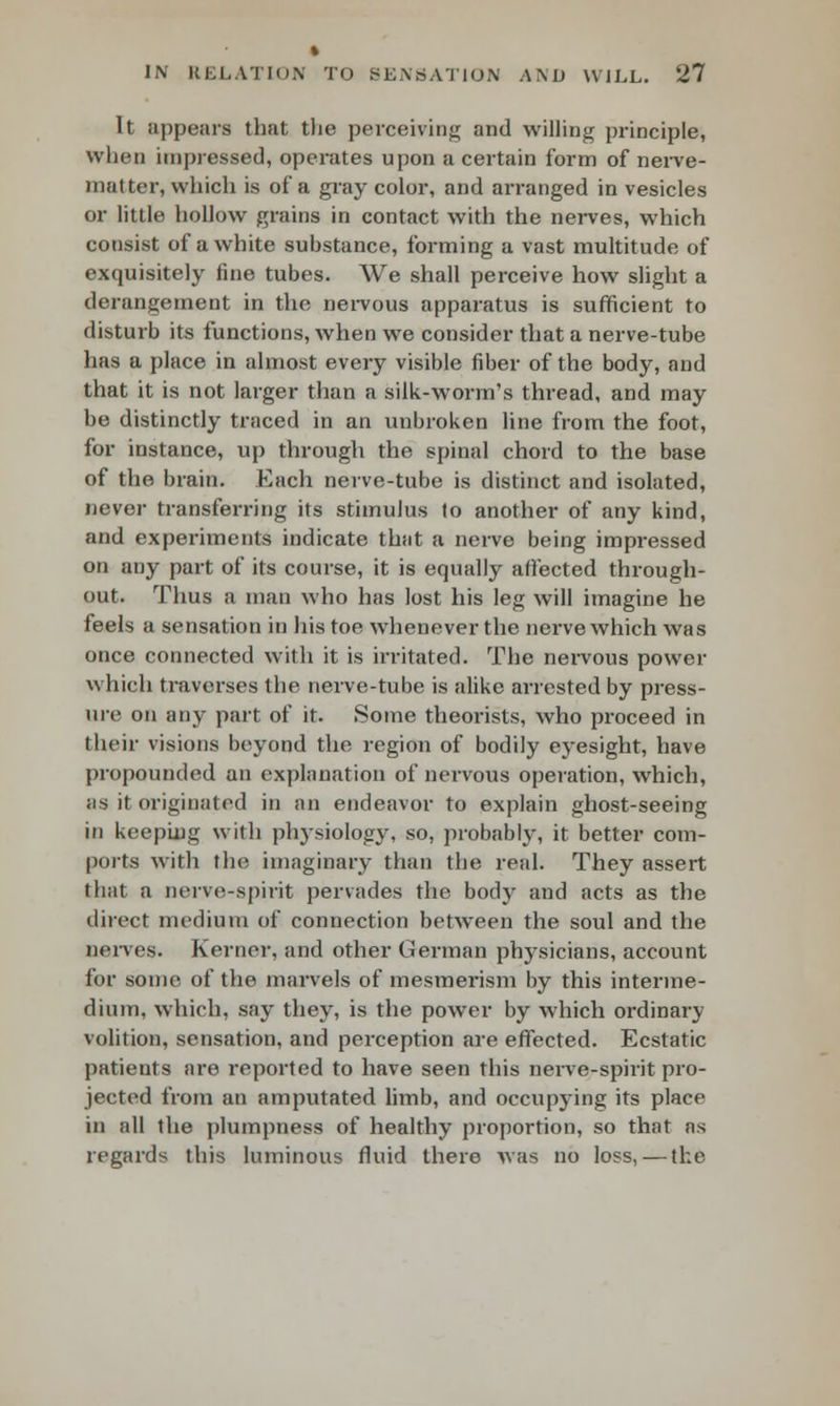 It appears that the perceiving and willing principle, wlien impressed, operates upon a certain form of nerve- matter, which is of a gray color, and arranged in vesicles or little hollow grains in contact with the nerves, which consist of a white substance, forming a vast multitude of exquisitely fine tubes. We shall perceive how slight a derangement in the nervous apparatus is sufficient to disturb its functions, when we consider that a nerve-tube has a place in almost every visible fiber of the body, and that it is not larger than a silk-worm's thread, and may be distinctly traced in an unbroken line from the foot, for instance, up through the spinal chord to the base of the brain. Each nerve-tube is distinct and isolated, never transferring its stimulus to another of any kind, and experiments indicate that a nerve being impressed on any part of its course, it is equally affected through- out. Thus a man who has lost his leg will imagine he feels a sensation in his toe whenever the nerve which was once connected with it is irritated. The nervous power which traverses the nerve-tube is alike arrested by press- ure on any part of it. Some theorists, who proceed in their visions beyond the region of bodily eyesight, have propounded an explanation of nervous operation, which, as it originated in an endeavor to explain ghost-seeing in keeping with physiology, so, probably, it better com- ports with the imaginary than the real. They assert that a nerve-spirit pervades the body and acts as the direct medium of connection between the soul and the nerves. Kerner, and other German physicians, account for some of the marvels of mesmerism by this interme- dium, which, say they, is the power by which ordinary volition, sensation, and perception are effected. Ecstatic patients are reported to have seen this nerve-spirit pro- jected from an amputated limb, and occupying its place in all the plumpness of healthy proportion, so that as regards this luminous fluid there was no loss, — the