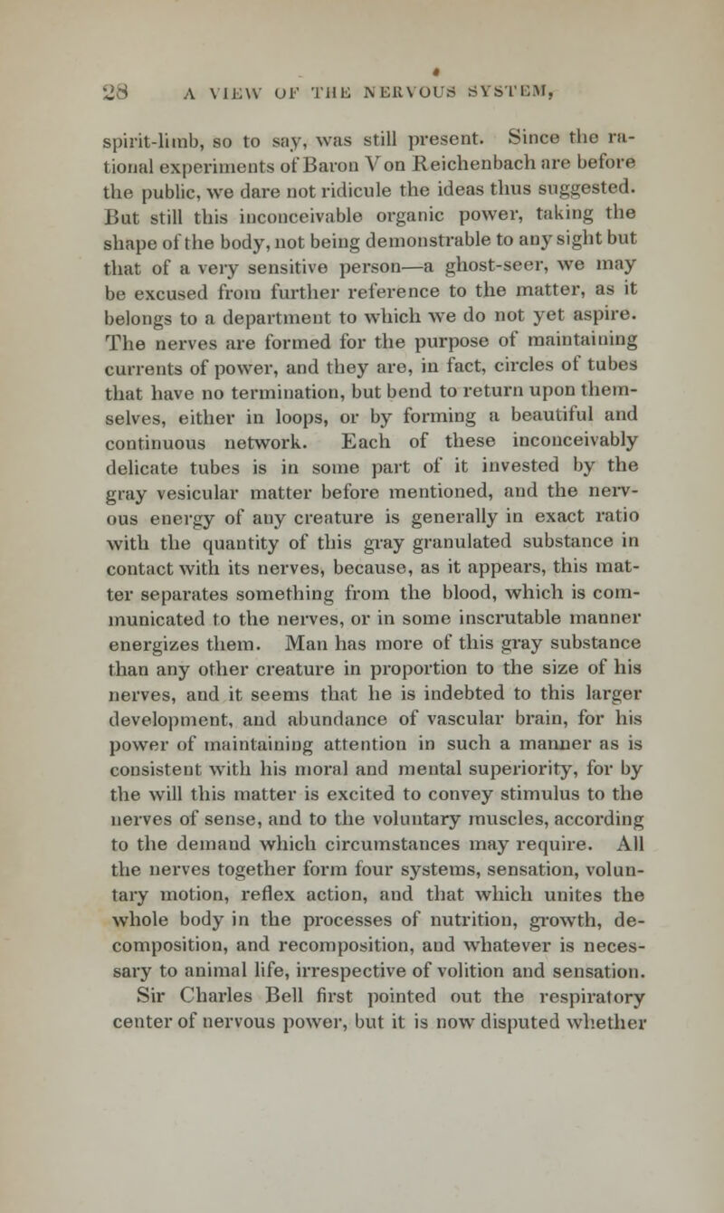 spirit-limb, so to say, was still present. Since the ra- tional experiments of Baron Von Reichenbach are before the public, we dare not ridicule the ideas thus suggested. But still this inconceivable organic power, taking the shape of the body, not being demonstrable to any sight but that of a very sensitive person—a ghost-seer, we may be excused from further reference to the matter, as it belongs to a department to which we do not yet aspire. The nerves are formed for the purpose of maintaining currents of power, and they are, in fact, circles of tubes that have no termination, but bend to return upon them- selves, either in loops, or by forming a beautiful and continuous network. Each of these inconceivably delicate tubes is in some part of it invested by the gray vesicular matter before mentioned, and the nerv- ous energy of any creature is generally in exact ratio with the quantity of this gray granulated substance in contact with its nerves, because, as it appears, this mat- ter separates something from the blood, which is com- municated to the nerves, or in some inscrutable manner energizes them. Man has more of this gray substance than any other creature in proportion to the size of his nerves, and it seems that he is indebted to this larger development, and abundance of vascular brain, for his power of maintaining attention in such a manner as is consistent with his moral and mental superiority, for by the will this matter is excited to convey stimulus to the nerves of sense, and to the voluntary muscles, according to the demand which circumstances may require. All the nerves together form four systems, sensation, volun- tary motion, reflex action, aud that which unites the whole body in the processes of nutrition, growth, de- composition, and recomposition, and whatever is neces- sary to animal life, irrespective of volition and sensation. Sir Charles Bell first pointed out the respiratory center of nervous power, but it is now disputed whether