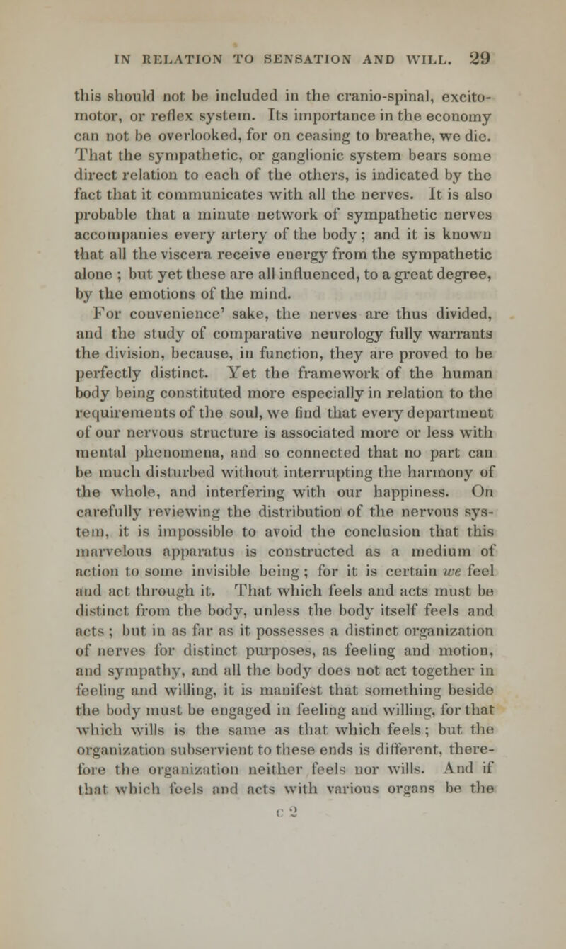 this should not be included in the cranio-spinal, excito- motor, or reflex system. Its importance in the economy can not be overlooked, for on ceasing to breathe, we die. That the sympathetic, or ganglionic system bears some direct relation to each of the others, is indicated by the fact that it communicates with all the nerves. It is also probable that a minute network of sympathetic nerves accompanies every artery of the body; and it is known that all the viscera receive energy from the sympathetic alone ; but yet these are all influenced, to a great degree, by the emotions of the mind. For convenience' sake, the nerves are thus divided, and the study of comparative neurology fully warrants the division, because, in function, they are proved to be perfectly distinct. Yet the framework of the human body being constituted more especially in relation to the requirements of the soul, we find that every department of our nervous structure is associated more or less with mental phenomena, and so connected that no part can be much disturbed without interrupting the harmony of the whole, and interfering with our happiness. On carefully reviewing the distribution of the nervous sys- tem, it is impossible to avoid the conclusion that this marvelous apparatus is constructed as a medium of action to some invisible being; for it is certain ire. feel and act through it. That which feels and acts must be distinct from the body, unless the body itself feels and acts ; but. in as far as it possesses a distinct organization of nerves for distinct purposes, as feeling and motion, and sympathy, and all the body does not act together in feeling and willing, it is manifest that something beside the body must be engaged in feeling and willing, for that which wills is the same as that which feels; but the organization subservient to these ends is different, there- fort! the organization neither feels nor wills. And if that which i'eels and acts with various organs be the