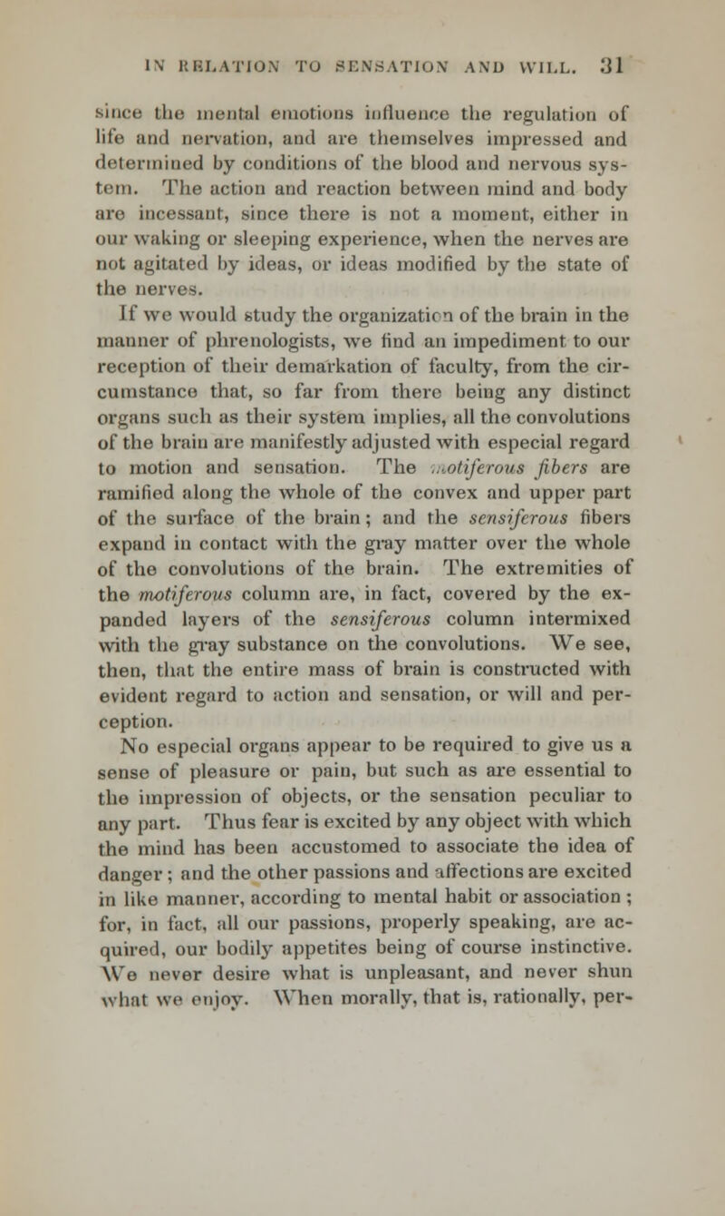 since the menial emotions influence the regulation of life and nervation, and are themselves impressed and determined by conditions of the blood and nervous sys- tem. The action and reaction between mind and body are incessant, since there is not a moment, either in our waking or sleeping experience, when the nerves are not agitated by ideas, or ideas modified by the state of the nerves. If we would study the organization of the brain in the manner of phrenologists, we find an impediment to our reception of their demarkation of faculty, from the cir- cumstance that, so far from there being any distinct organs such as their system implies, all the convolutions of the brain are manifestly adjusted with especial regard to motion and sensation. The ,;Mtiferous fibers are ramified along the whole of the convex and upper part of the surface of the brain; and the sensiferous fibers expand in contact with the gray matter over the whole of the convolutions of the brain. The extremities of the motiferous column are, in fact, covered by the ex- panded layers of the sensiferous column intermixed with the gray substance on the convolutions. We see, then, that the entire mass of brain is constructed with evident regard to action and sensation, or will and per- ception. No especial organs appear to be required to give us a sense of pleasure or pain, but such as are essential to the impression of objects, or the sensation peculiar to any part. Thus fear is excited by any object with which the mind has been accustomed to associate the idea of danger; and the other passions and affections are excited in like manner, according to mental habit or association ; for, in fact, all our passions, properly speaking, are ac- quired, our bodily appetites being of course instinctive. Wo never desire what is unpleasant, and never shun what we enjoy. When morally, that is, rationally, per-