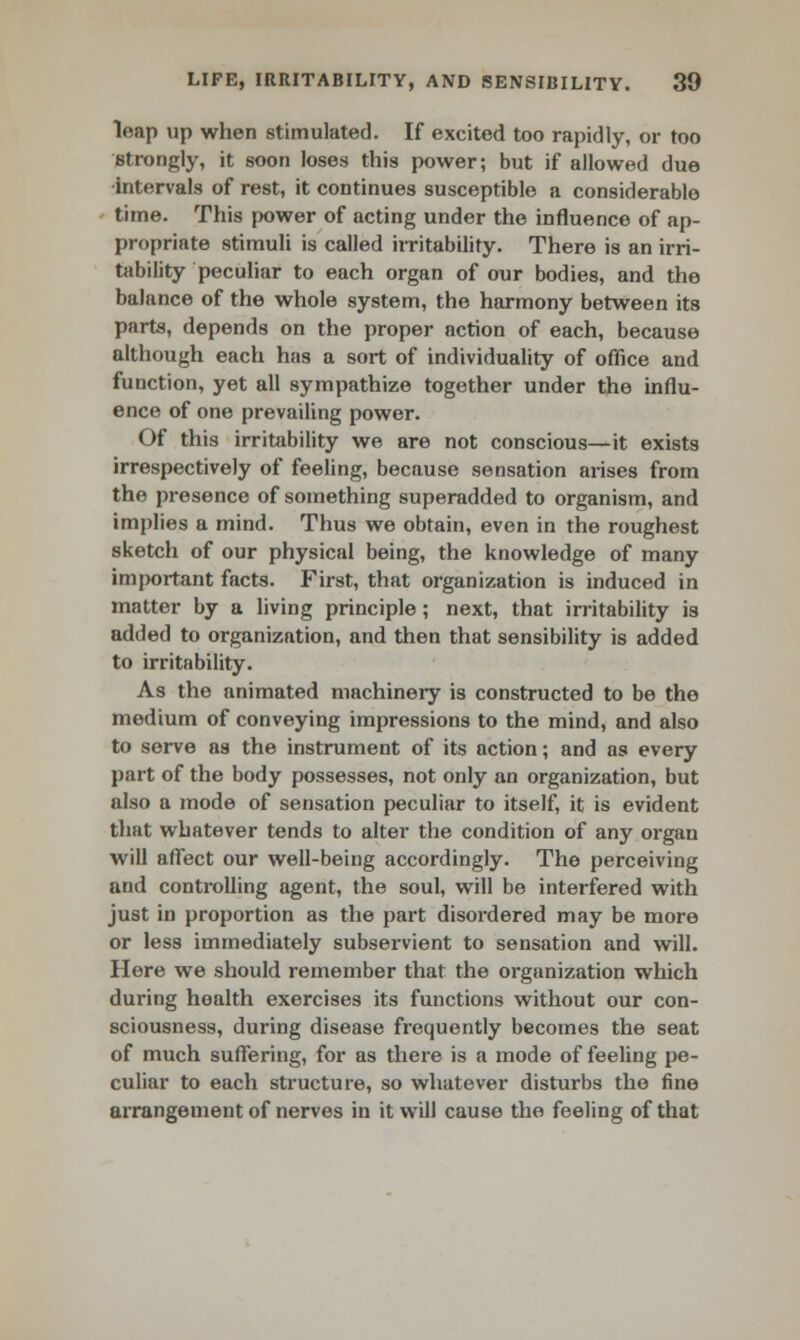 leap up when stimulated. If excited too rapidly, or too strongly, it soon loses this power; but if allowed due •intervals of rest, it continues susceptible a considerable time. This power of acting under the influence of ap- propriate stimuli is called irritability. There is an irri- tability peculiar to each organ of our bodies, and the balance of the whole system, the harmony between its parts, depends on the proper action of each, because although each has a sort of individuality of office and function, yet all sympathize together under the influ- ence of one prevailing power. Of this irritability we are not conscious—it exists irrespectively of feeling, because sensation arises from the presence of something superadded to organism, and implies a mind. Thus we obtain, even in the roughest sketch of our physical being, the knowledge of many important facts. First, that organization is induced in matter by a living principle; next, that irritability is added to organization, and then that sensibility is added to irritability. As the animated machinery is constructed to be the medium of conveying impressions to the mind, and also to serve as the instrument of its action; and as every part of the body possesses, not only an organization, but also a mode of sensation peculiar to itself, it is evident that whatever tends to alter the condition of any organ will affect our well-being accordingly. The perceiving and controlling agent, the soul, will be interfered with just in proportion as the part disordered may be more or less immediately subservient to sensation and will. Here we should remember that the organization which during health exercises its functions without our con- sciousness, during disease frequently becomes the seat of much suffering, for as there is a mode of feeling pe- culiar to each structure, so whatever disturbs the fine arrangement of nerves in it will cause the feeling of that