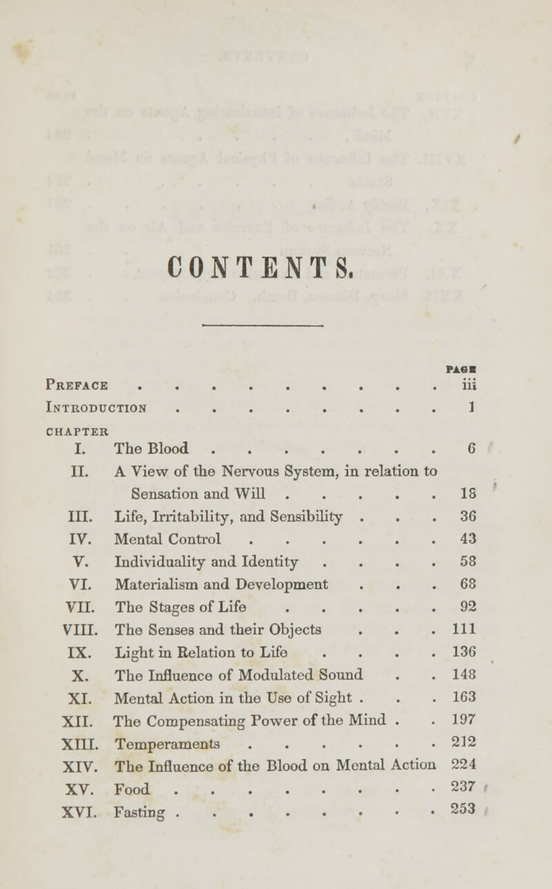 CONTENTS. FA«* Preface iii Introduction 1 CHAPTER I. The Blood 6 II. A View of the Nervous System, in relation to Sensation and Will 18 III. Life, Irritability, and Sensibility ... 36 IV. Mental Control 43 V. Individuality and Identity . . . .58 VI. Materialism and Development ... 68 VII. The Stages of Life 92 VIII. The Senses and their Objects . . .111 IX. Light in Relation to Life .... 136 X. The Influence of Modulated Sound . . 148 XI. Mental Action in the Use of Sight . . . 163 XII. The Compensating Tower of the Mind . . 197 XIII. Temperaments 212 XIV. The Influence of the Blood on Montal Action 224 XV. Food 237 , XVI. Fasting 253