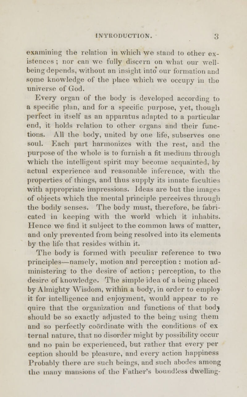 examining the relation in which we stand to other ex- istences ; nor can we fully discern on what our Avell- being depends, without an insight into our formation and some knowledge of the place which we occupy in the universe of God. Eveiy organ of the body is developed according to a specific plan, and for a specific purpose, yet, though perfect in itself as an apparatus adapted to a particular end, it holds relation to other organs and their func- tions. All the body, united by one life, subserves one soul. Each part harmonizes with the rest, and the purpose of the whole is to furnish a fit medium through which the intelligent spirit may become acquainted, by actual experience and reasonable inference, with the properties of things, and thus supply its innate faculties with appropriate impressions. Ideas are but the images of objects which the mental principle perceives through the bodily senses. The body must, therefore, be fabri- cated in keeping with the world which it inhabits. Hence we find it subject to the common laws of matter, and only prevented from being resolved into its elements by the life that resides within it. The body is formed with peculiar reference to two principles—namely, motion and perception : motion ad- ministering to the desire of action; perception, to the desire of knowledge. The simple idea of a being placed by Almighty Wisdom, within a body, in order to employ it for intelligence and enjoyment, would appear to re quire that the organization and functions of that bodj should be so exactly adjusted to the being using them and so perfectly coordinate with the conditions of ex ternal nature, that no disorder might by possibility occur and no pain be experienced, but rather that every per ception should be pleasure, and every action happiness Probably there are such beings, and such abodes among the many mansions of the Father's boundless dwelling-