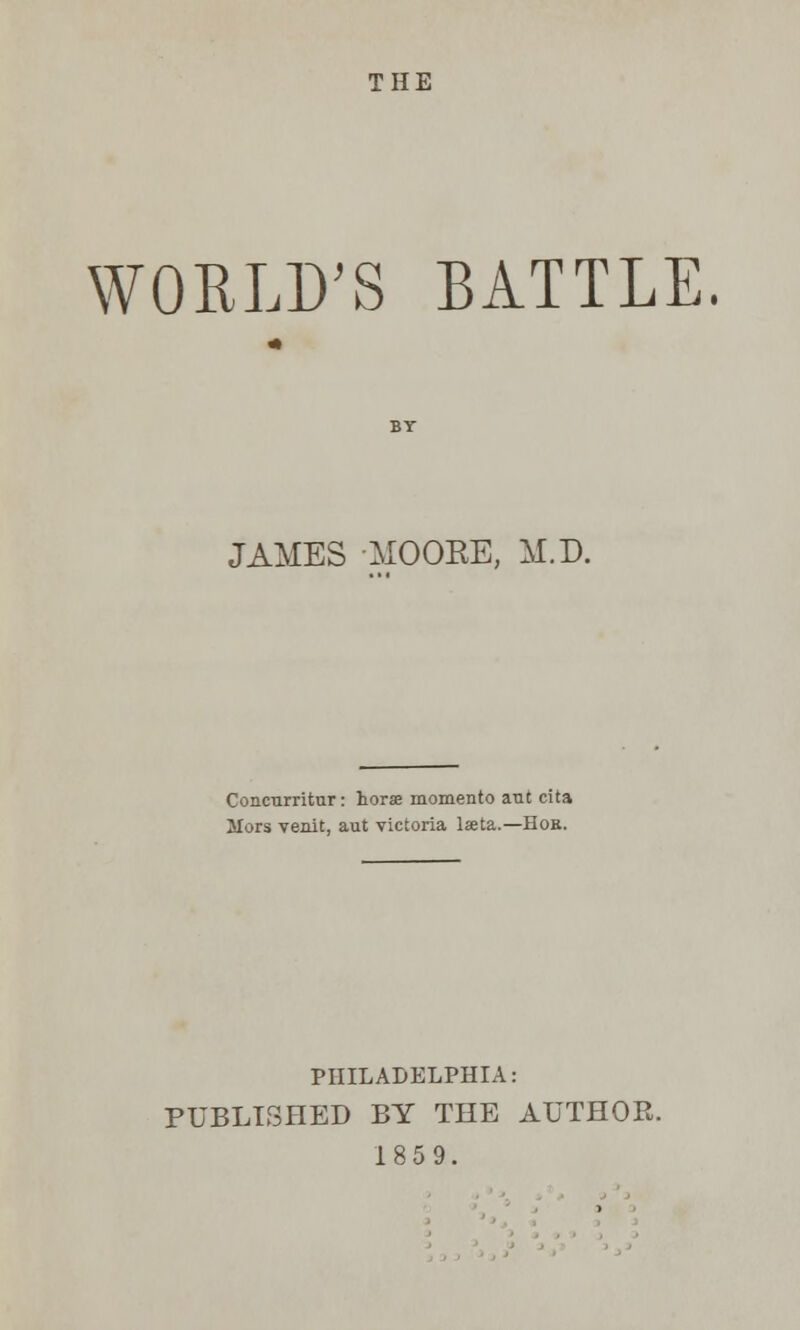 THE WORLD'S BATTLE. JAMES -MOORE, M.D. Concurritur: horse momento aut cita Mors venit, aut victoria laeta.—Hob. PHILADELPHIA: PUBLISHED BY THE AUTHOR. 18 5 9.